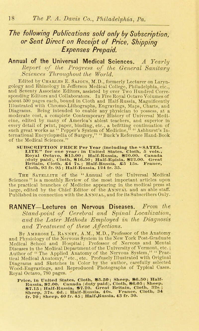 The following Publications sold only by Subscription, or Sent Direct on Receipt of Price, Shipping Expenses Prepaid. Annual of the Universal Medical Sciences. A Yearly Report of the Progress of the General Sanitary Sciences Throughout the World. Edited by Charles E. Sajous, M.D., formerly Lecturer on Laryn- gology and Rhinology in Jefferson Medical College, Philadelphia, etc., and Seventy Associate Editors, assisted by over Two Hundred Corre- sponding Editors and Collaborators. In Five Royal Octavo Volumes of about 500 pages each, bound in Cloth and Half-Russia, Magnificently Illustrated with Chromo-Lithographs, Engravings, Maps, Charts, and Diagrams. Being intended to enable any physician to possess, at a moderate cost, a complete Contemporary History of Universal Medi- cine, edited by many of America's ablest teachers, and superior in every detail of print, paper, binding, etc., a befitting continuation of such great works as  Pepper's System of Medicine,  Ashhurst's In- ternational Encyclopaedia of Surgery,  Buck's Reference Hand-Book of the Medical Sciences. SUBSCRIPTION PRICE Per Tear (including the  SATEL- LITE  for one year: in United States, Cloth, 5 vols., Koyal Octavo, $15.00; Half-Rnssia, $30.00. Canada (duty paid), Cloth, $16.50; Half-Ruisia, $32.00. Great Britain, Cloth, £4 7s.; Half-Russia. £5 15s. France, Cloth, 93 fr. 95 ; Half-Russia, 134 tr. 35. The Satellite of the Annual of the Universal Medical Sciences  is a monthly Review of the most important articles upon the practical branches of Medicine appearing in the medical press at large, edited by the Chief Editor of the Annual and an able staff. Published in connection with the Annual, and for its Subscribers Only. RANNEY—Lectures on Nervous Diseases. From the Stand-point of Cerebral and Spinal Localization, and the Later Methods Employed in the Diagnosis and Treatment of these Affections. By Ambrose L. Rannet, A.M., M.D., Professor of the Anatomy and Physiology of the Nervous System in the New York Post-Graduate Medical School and Hospital; Professor of Nervous and Mental Diseases in the Medical Department of the University of Vermont, etc.; Author of  The Applied Anatomy of the Nervous System,  Prac- tical Medical Anatomy, etc., etc. Profusely Illustrated with Original Diagrams and Sketches in Color by the author, carefully selected Wood-Engravings, and Reproduced Photographs of Typical Cases. Royal Octavo, 780 pages. Price, in United States, Cloth, $5.50; Sheep, $6.50; Half- Russia, $7.00. Canada (duty paid), Cloth, $6.05 ; Sheep, $7.15; Half-Russia, $7.70. Great Britain, Cloth, 32s.; Sheep, 37s. 6d.; Half-Russia, 40s. France, Cloth, 34 fr. 70 ; Sheep, 40 fr. 45 ; Half-JKussla, 43 fr. 30.