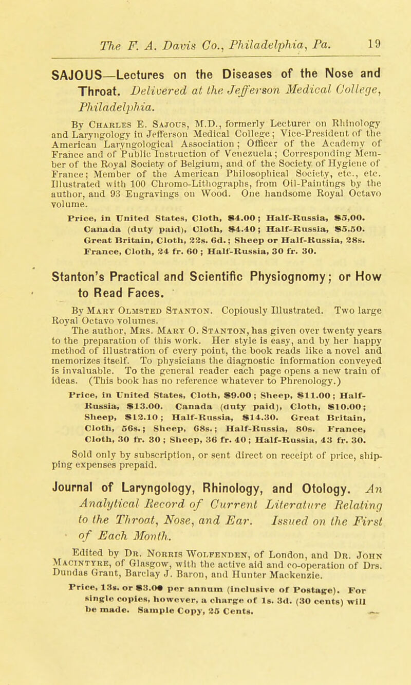 SAJOUS—Lectures on the Diseases of the Nose and Throat. Delivered at the Jefferson Medical College, Philadelphia. By Charles E. Sa.tous, M.D., formerly Lecturer on Rhinology and Laryngology in Jefferson Medical College; Vice-President of the American Laryngological Association ; Officer of the Academy of France and of Public Instruction of Venezuela ; Corresponding Mem- ber of the Royal Society of Belgium, and of the Society of Hygiene of France; Member of the American Philosophical Society, etc., etc. Illustrated with 100 Chromo-Litliographs, from Oil-Paintings by the author, and 93 Engravings on Wood. One handsome Royal Octavo volume. Price, in United States, Cloth, Si 1.00; Half-Russia, $5,00. Canada (duty paid), Cloth, $4.40; Half-Russia, $5.50. Great Britain, Cloth, 32s. 6d.; Sheep or Half-Kassia, 28s. France, Cloth, 24 fr. 60 ; Half-Russia, 30 fr. 30. Stanton's Practical and Scientific Physiognomy; or How to Read Faces. By Mart Olmsted Stanton. Copiously Illustrated. Two large Royal Octavo volumes. The author, Mrs. Mart 0. Stanton, has given over twenty years to the preparation of this work. Her style is easy, and by her happy method of illustration of every point, the book reads like a novel and memorizes itself. To physicians the diagnostic information conveyed is invaluable. To the general reader each page opens a new train of ideas. (This book has no reference whatever to Phrenology.) Price, in United States, Cloth, SMM>0 : Sheep, $11.00; Half- Russia, $13.00. Canada (duty paid), Cloth, $10.00; Sheep, $12.10; Half-Russia, $14.30. Great Britain, Cloth, 56s.; Sheep, 68s.; Half-Russia, 80s. France, Cloth, 30 fr. 30; Sheep, 36 fr. 40; Half-Russia, 43 fr. 30. Sold only by subscription, or sent direct on receipt of price, ship- ping expenses prepaid. Journal of Laryngology, Rhinology, and Otology. An Analytical Record of Current Literature Relating to the Throat, Nose, and Ear. Issued on the First of Each Month. Edited by Dr. Norris Wolfenden, of London, and Dr. John Macinttre, of Glasgow, with the active aid and co-operation of Drs. Dundas Grant, Barclay J. Baron, and Hunter Mackenzie. Price, 13s. or $3.0« per annum (inclusive of Postage). For single copies, however, a charge of Is. 3d. (30 cents) will be made. Sample Copy, 25 Cents.