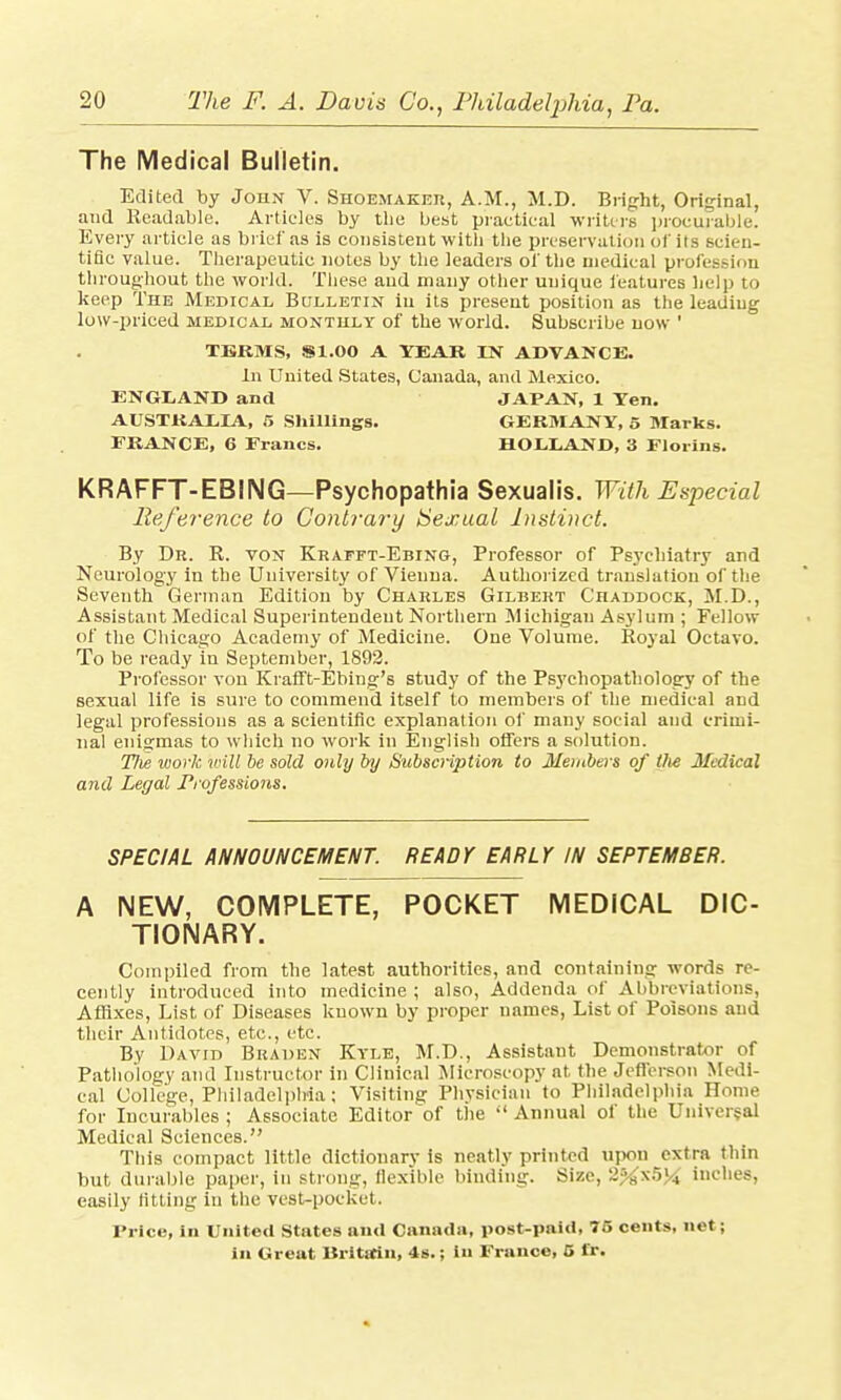 The Medical Bulletin. Edited by John V. Shoemaker, A.M., M.D. Bright, Original, and Readable. Articles by tlie best practical writers procurable. Every article as brief as is consistent with the preservation of its scien- tific value. Therapeutic notes by the leaders of the medical profession throughout the world. These and many other unique features help to keep The Medical Bulletin in its present position as the leading low-priced medical monthly of the world. Subscribe now ' TERMS, S1.00 A YEAR IN ADVANCE. In United States, Canada, and Mexico. ENGLAND and JAPAN, 1 Ten. AUSTRALIA, 5 Shillings. GERMANY, 5 Marks. FRANCE, 6 Francs. HOLLAND, 3 Florins. KRAFFT-EBING—Psychopathia Sexualis. With Especial Reference to Contrary Sexual Instinct. By Dr. R. von Krafft-Ebing, Professor of Psychiatry and Neurology in the University of Vienna. Authorized translation of the Seventh German Edition by Charles Gilbert Chaddock, M.D., Assistant Medical Superintendent Northern Michigan Asylum ; Fellow of the Chicago Academy of Medicine. One Volume. Royal Octavo. To be ready in September, 1892. Professor von Krafft-Ebing's study of the Psychopathology of the sexual life is sure to commend itself to members of the medical and legal professions as a scientific explanation of many social and crimi- nal enigmas to which no work in English offers a solution. 77ie work will be sold only by Subscription to Members of the Medical and Legal Professions. SPECIAL ANNOUNCEMENT. READY EARLY IN SEPTEM8ER. A NEW, COMPLETE, POCKET MEDICAL DIC- TIONARY. Compiled from the latest authorities, and containing words re- cently introduced into medicine ; also, Addenda of Abbreviations, Affixes, List of Diseases known by proper names, List of Poisons and their Antidotes, etc., etc. By David Braden Kyle, M.D., Assistant Demonstrator of Pathology and Instructor in Clinical Microscopy at the Jefferson Medi- cal College, Philadelphia ; Visiting Physician to Philadelphia Home for Incurables ; Associate Editor of the  Annual of the Universal Medical Sciences. This compact little dictionary is neatly printed upon extra thin but durable paper, in strong, flexible binding. Size, -;\s^>'.i inches, easily fitting in the vest-pocket, Price, in United States and Canada, post-paid, 75 cents, net ; in Great Britain, 4s.; in France, 5 fr.