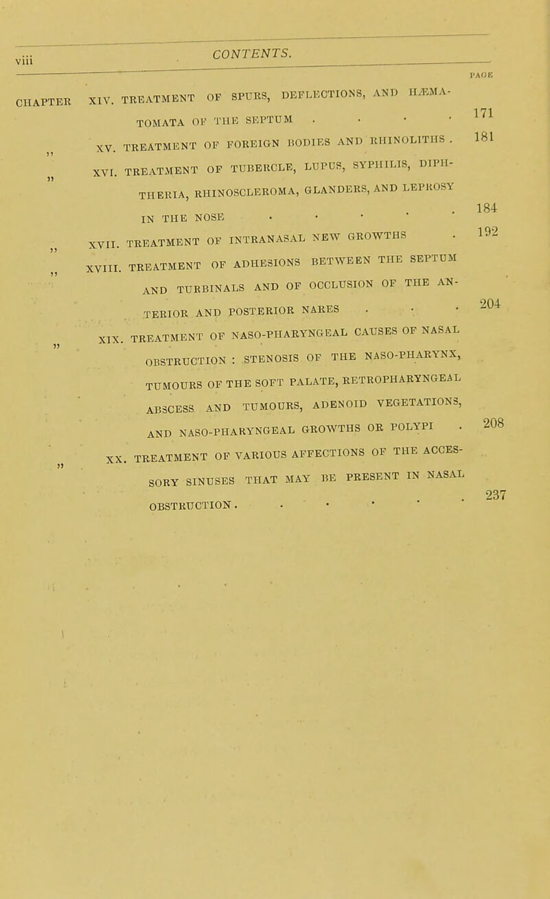 via PAOB CHAPTER XIV. TREATMENT OF SPURS, DEFLECTIONS, AND ILEMA- 171 TOM ATA OF THE SEPTUM . • • ' XV TREATMENT OF FOREIGN BODIES AND RHINOLITHS . 181 XVI. TREATMENT OF TUBERCLE, LUPUS, SYPHILIS, DIPH- THERIA, RHINOSCLEROMA, GLANDERS, AND LEPROSY IN THE NOSE • XVII. TREATMENT OF INTRANASAL NEW GROWTHS XVIII. TREATMENT OF ADHESIONS BETWEEN THE SEPTUM AND TURBINALS AND OF OCCLUSION OF THE AN- TERIOR AND POSTERIOR NARES XIX. TREATMENT OF NASOPHARYNGEAL CAUSES OF NASAL OBSTRUCTION : STENOSIS OF THE NASO-PHARYNX, TUMOURS OF THE SOFT PALATE, RETROPHARYNGEAL ABSCESS AND TUMOURS, ADENOID VEGETATIONS, AND NASO-PHARYNGEAL GROWTHS OR POLYPI XX. TREATMENT OF VARIOUS AFFECTIONS OF THE ACCES- SORY SINUSES THAT MAY BE PRESENT IN NASAL OBSTRUCTION. 184 192 204 208 237