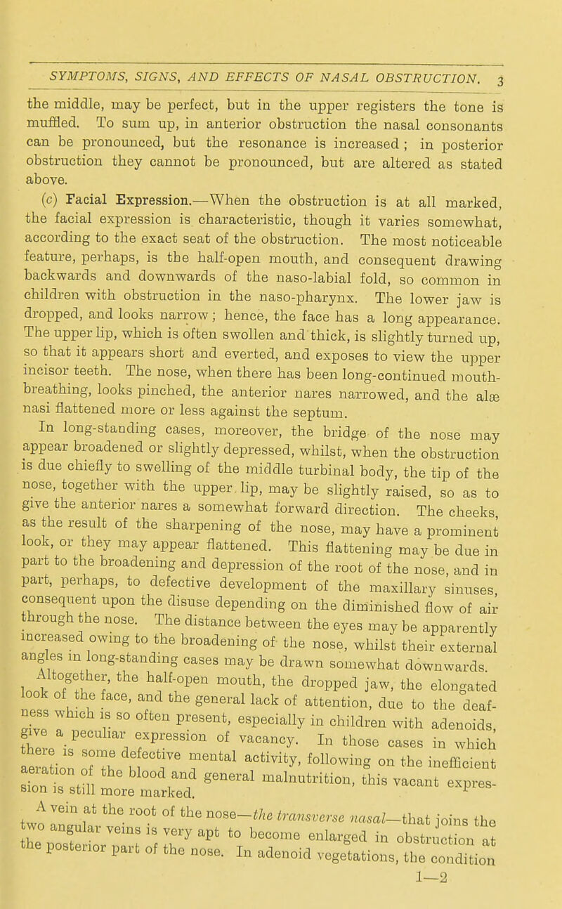 the middle, may be perfect, but in the upper registers the tone is muffled. To sum up, in anterior obstruction the nasal consonants can be pronounced, but the resonance is increased ; in posterior obstruction they cannot be pronounced, but are altered as stated above. (c) Facial Expression.—When the obstruction is at all marked, the facial expression is characteristic, though it varies somewhat, according to the exact seat of the obstruction. The most noticeable feature, perhaps, is the half-open mouth, and consequent drawing backwards and downwards of the naso-labial fold, so common in children with obstruction in the naso-pharynx. The lower jaw is dropped, and looks narrow; hence, the face has a long appearance. The upper Hp, which is often swollen and thick, is slightly turned up, so that it appears short and everted, and exposes to view the upper incisor teeth. The nose, when there has been long-continued mouth- breathing, looks pinched, the anterior nares narrowed, and the alaj nasi flattened more or less against the septum. In long-standing cases, moreover, the bridge of the nose may appear broadened or slightly depressed, whilst, when the obstruction is due chiefly to swelling of the middle turbinal body, the tip of the nose, together with the upper , lip, may be slightly raised, so as to give the anterior nares a somewhat forward direction The cheeks as the result of the sharpening of the nose, may have a prominent look, or they may appear flattened. This flattening may be due in part to the broadening and depression of the root of the nose and in part, perhaps, to defective development of the maxillary sinuses consequent upon the disuse depending on the diminished flow of air through the nose. The distance between the eyes may be apparently increased owing to the broadening of the nose, whilst their external angles m long-standing cases may be drawn somewhat downwards Altogether, the half-open mouth, the dropped jaw, the elongated look of the face, and the general lack of attention, due to the deaf- ness whlch so Qffcen present> e8peoiaUy in chiMren w.th adeQo. fhere'if 1 f^on °f those cases in which le a ion 7£ » T foUowin« °n the sills stn * 6 rf g6neral malnutriti°*> ^is vacant expres- sion is still more marked. A vein at the root of the nose-the transverse ^aZ-that joins the wo angular veins is very apt to become enlarged in obstruction ,! the postenor part of the nose. In adenoid vegltionsi the 1—2