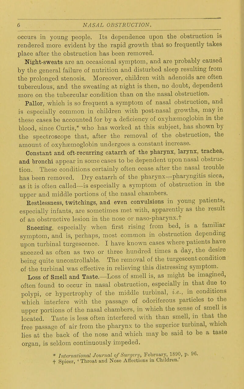 occurs in young people. Its dependence upon the obstruction is rendered more evident by the rapid growth that so frequently takes place after the obstruction has been removed. Night-sweats are an occasional symptom, and are probably caused by the general failure of nutrition and disturbed sleep resulting from the prolonged stenosis. Moreover, children with adenoids are often tuberculous, and the sweating at night is then, no doubt, dependent more on the tubercular condition than on the nasal obstruction. Pallor, which is so frequent a symptom of nasal obstruction, and is especially common in children with post-nasal growths, may in these cases be accounted for by a deficiency of oxyhsemoglobin in the blood, since Curtis,* who has worked at this subject, has shown by the spectroscope that, after the removal of the obstruction, the amount of oxyhsemoglobin undergoes a constant increase. Constant and oft-recurring catarrh of the pharynx, larynx, trachea, and bronchi appear in some cases to be dependent upon nasal obstruc- tion. These conditions certainly often cease after the nasal trouble has been removed. Dry catarrh of the pharynx—pharyngitis sicca, as it is often called—is especially a symptom of obstruction in the upper and middle portions of the nasal chambers. Restlessness, twitchings, and even convulsions in young patients, especially infants, are sometimes met with, apparently as the result of an obstructive lesion in the nose or naso-pharynx.t Sneezing, especially when first rising from bed, is a familiar symptom, and is, perhaps, most common in obstruction depending upon turbinal turgescence. I have known cases where patients have sneezed as often as two or three hundred times a day, the desire being quite uncontrollable. The removal of the turgescent condition of the turbinal was effective in relieving this distressing symptom. Loss of Smell and Taste.—Loss of smell is, as might be imagined, often found to occur in nasal obstruction, especially in that due to polypi, or hypertrophy of the middle turbinal, i.e., in conditions which interfere with the passage of odoriferous particles to the upper portions of the nasal chambers, in which the sense of smell is located. Taste is less often interfered with than smell, in that the free passage of air from the pharynx to the superior turbinal, which lies at the back of the nose and which may be said to be a taste organ, is seldom continuously impeded. * International Journal of Surgery, February, 1S90, p. 96. f Spicer, ' Throat and Nose Affections in Children.'