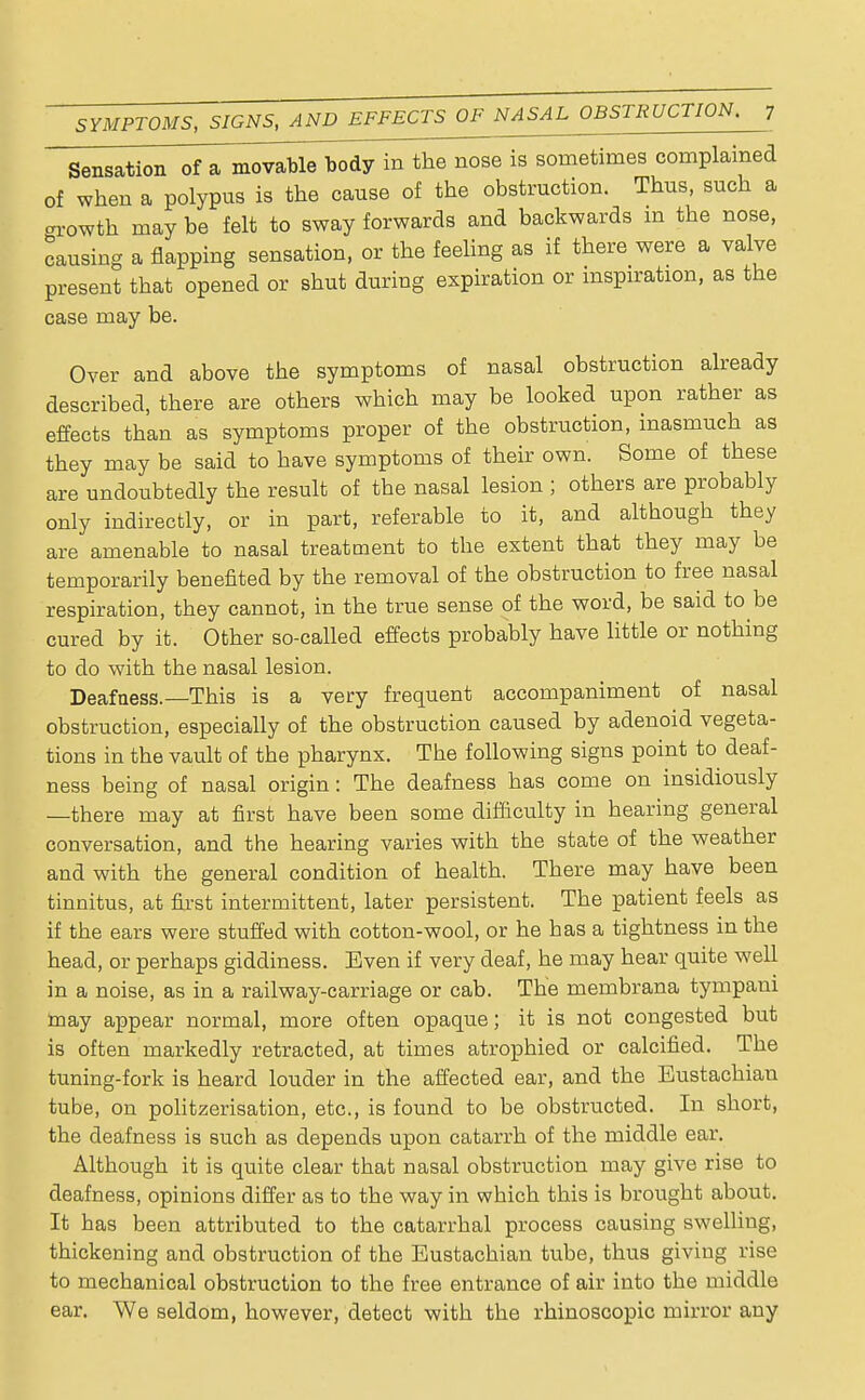 Sensation of a movable^body in the nose is sometimes complained of when a polypus is the cause of the obstruction. Thus, such a -rowth may be felt to sway forwards and backwards in the nose, causing a flapping sensation, or the feeling as if there were a valve present that opened or shut during expiration or inspiration, as the case may be. Over and above the symptoms of nasal obstruction already described, there are others which may be looked upon rather as effects than as symptoms proper of the obstruction, inasmuch as they may be said to have symptoms of their own. Some of these are undoubtedly the result of the nasal lesion ; others are probably only indirectly, or in part, referable to it, and although they are amenable to nasal treatment to the extent that they may be temporarily benefited by the removal of the obstruction to free nasal respiration, they cannot, in the true sense of the word, be said to be cured by it. Other so-called effects probably have little or nothing to do with the nasal lesion. Deafness.—This is a very frequent accompaniment of nasal obstruction, especially of the obstruction caused by adenoid vegeta- tions in the vault of the pharynx. The following signs point to deaf- ness being of nasal origin : The deafness has come on insidiously —there may at first have been some difficulty in hearing general conversation, and the hearing varies with the state of the weather and with the general condition of health. There may have been tinnitus, at first intermittent, later persistent. The patient feels as if the ears were stuffed with cotton-wool, or he has a tightness in the head, or perhaps giddiness. Even if very deaf, he may hear quite well in a noise, as in a railway-carriage or cab. The membrana tympani may appear normal, more often opaque; it is not congested but is often markedly retracted, at times atrophied or calcified. The tuning-fork is heard louder in the affected ear, and the Eustachian tube, on politzerisation, etc., is found to be obstructed. In short, the deafness is such as depends upon catarrh of the middle ear. Although it is quite clear that nasal obstruction may give rise to deafness, opinions differ as to the way in which this is brought about. It has been attributed to the catarrhal process causing swelling, thickening and obstruction of the Eustachian tube, thus giving rise to mechanical obstruction to the free entrance of air into the middle ear. We seldom, however, detect with the rhinoscopic mirror any