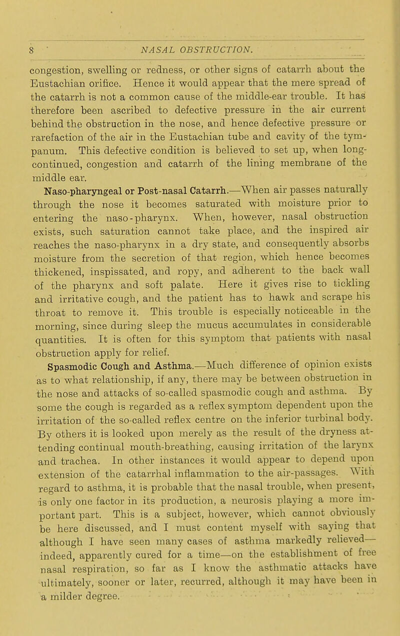 congestion, swelling or redness, or other signs of catarrh about the Eustachian orifice. Hence it would appear that the mere spread of the catarrh is not a common cause of the middle-ear trouble. It has therefore been ascribed to defective pressure in the air current behind the obstruction in the nose, and hence defective pressure or rarefaction of the air in the Eustachian tube and cavity of the tym- panum. This defective condition is believed to set up, when long- continued, congestion and catarrh of the lining membrane of the middle ear. Naso-pharyngeal or Post-nasal Catarrh.—When air passes naturally through the nose it becomes saturated with moisture prior to entering the naso-pharynx. When, however, nasal obstruction exists, such saturation cannot take place, and the inspired air reaches the naso-pharynx in a dry state, and consequently absorbs moisture from the secretion of that region, which hence becomes thickened, inspissated, and ropy, and adherent to the back wall of the pharynx and soft palate. Here it gives rise to tickling and irritative cough, and the patient has to hawk and scrape his throat to remove it. This trouble is especially noticeable in the morning, since during sleep the mucus accumulates in considerable quantities. It is often for this symptom that patients with nasal obstruction apply for relief. Spasmodic Cough and Asthma.—Much difference of opinion exists as to what relationship, if any, there may be between obstruction in the nose and attacks of so-called spasmodic cough and asthma. By some the coiTgh is regarded as a reflex symptom dependent upon the irritation of the so-called reflex centre on the inferior turbinal body. By others it is looked upon merely as the result of the dryness at- tending continual mouth-breathing, causing irritation of the larynx and trachea. In other instances it would appear to depend upon extension of the catarrhal inflammation to the air-passages. W ith regard to asthma, it is probable that the nasal trouble, when present, is only one factor in its production, a neurosis playing a more im- portant part. This is a subject, however, which cannot obviously be here discussed, and I must content myself with saying that although I have seen many cases of asthma markedly relieved— indeed, apparently cured for a time—on the establishment of free nasal respiration, so far as I know the asthmatic attacks have ultimately, sooner or later, recurred, although it may have been in a milder degree.