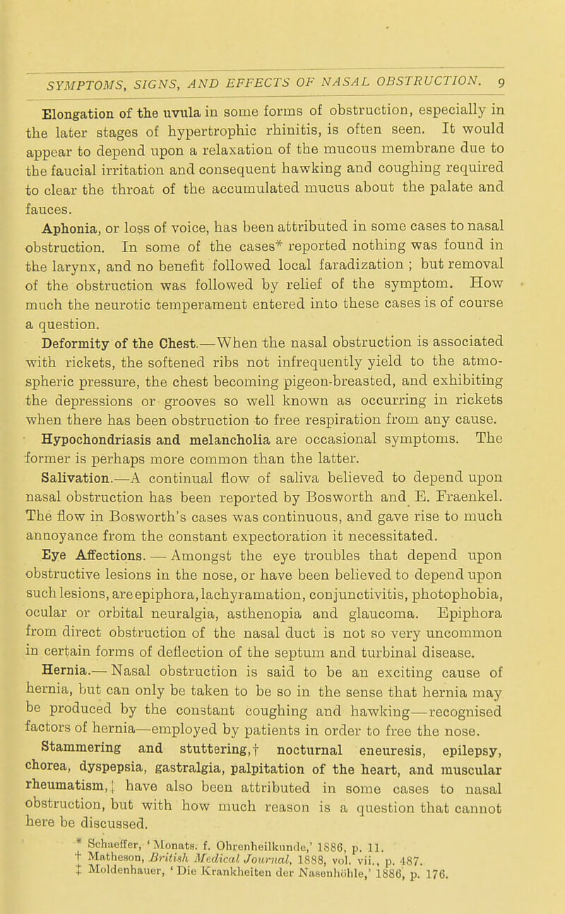 Elongation of the uvula in some forms of obstruction, especially in the later stages of hypertrophic rhinitis, is often seen. It would appear to depend upon a relaxation of the mucous membrane due to the faucial irritation and consequent hawking and coughing required to clear the throat of the accumulated mucus about the palate and fauces. Aphonia, or loss of voice, has been attributed in some cases to nasal obstruction. In some of the cases* reported nothing was found in the larynx, and no benefit followed local faradization ; but removal of the obstruction was followed by relief of the symptom. How much the neurotic temperament entered into these cases is of course a question. Deformity of the Chest.—When the nasal obstruction is associated with rickets, the softened ribs not infrequently yield to the atmo- spheric pressure, the chest becoming pigeon-breasted, and exhibiting the depressions or grooves so well known as occurring in rickets when there has been obstruction to free respiration from any cause. Hypochondriasis and melancholia are occasional symptoms. The former is perhaps more common than the latter. Salivation.—A continual flow of saliva believed to depend upon nasal obstruction has been reported by Bosworth and E. Fraenkel. The flow in Bosworth's cases was continuous, and gave rise to much annoyance from the constant expectoration it necessitated. Eye Affections. — Amongst the eye troubles that depend upon obstructive lesions in the nose, or have been believed to depend upon suchlesions, areepiphora,lachyramation, conjunctivitis, photophobia, ocular or orbital neuralgia, asthenopia and glaucoma. Epiphora from direct obstruction of the nasal duct is not so very uncommon in certain forms of deflection of the septum and turbinal disease. Hernia.— Nasal obstruction is said to be an exciting cause of hernia, but can only be taken to be so in the sense that hernia may be produced by the constant coughing and hawking—recognised factors of hernia—employed by patients in order to free the nose. Stammering and stuttering,! nocturnal eneuresis, epilepsy, chorea, dyspepsia, gastralgia, palpitation of the heart, and muscular rheumatism,} have also been attributed in some cases to nasal obstruction, but with how much reason is a question that cannot here be discussed. * Schaeffer, ' Motmts. f. Ohrenheilknnde,' 1S86, p. 11. t Matheson, British Medical Journal, 1888, vol. vii., p, 187. I Moldenhauer, 'Die Krankheiten der Nasenhohle, 1886, p. 176.