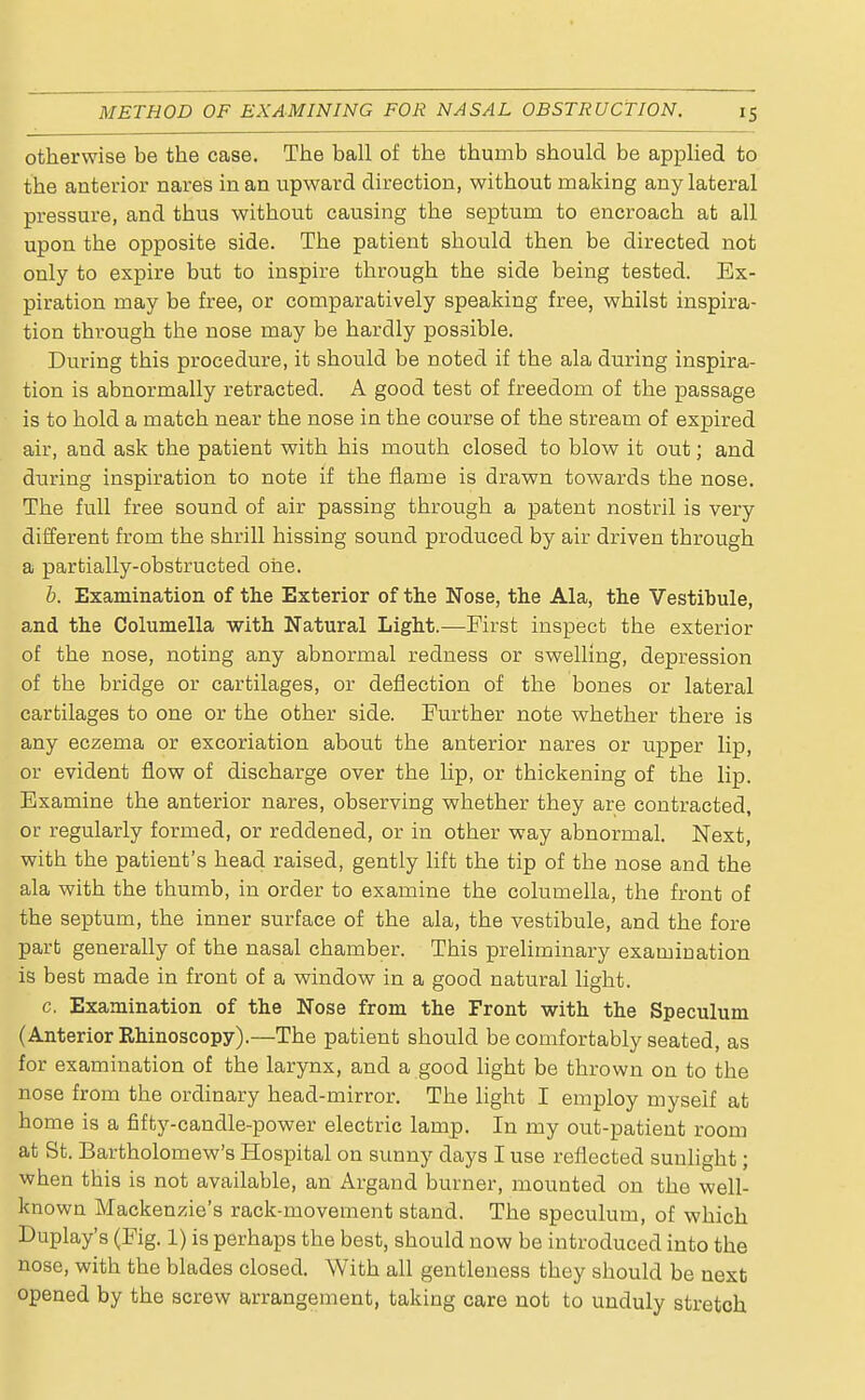 otherwise be the case. The ball of the thumb should be applied to the anterior nares in an upward direction, without making any lateral pressure, and thus without causing the septum to encroach at all upon the opposite side. The patient should then be directed not only to expire but to inspire through the side being tested. Ex- piration may be free, or comparatively speaking free, whilst inspira- tion through the nose may be hardly possible. During this procedure, it should be noted if the ala during inspira- tion is abnormally retracted. A good test of freedom of the passage is to hold a match near the nose in the course of the stream of expired air, and ask the patient with his mouth closed to blow it out; and during inspiration to note if the flame is drawn towards the nose. The full free sound of air passing through a patent nostril is very different from the shrill hissing sound produced by air driven through a partially-obstructed one. b. Examination of the Exterior of the Nose, the Ala, the Vestibule, and the Columella with Natural Light.—First inspect the exterior of the nose, noting any abnormal redness or swelling, depression of the bridge or cartilages, or deflection of the bones or lateral cartilages to one or the other side. Further note whether there is any eczema or excoriation about the anterior nares or upper lip, or evident flow of discharge over the lip, or thickening of the lip. Examine the anterior nares, observing whether they are contracted, or regularly formed, or reddened, or in other way abnormal. Next, with the patient's head raised, gently lift the tip of the nose and the ala with the thumb, in order to examine the columella, the front of the septum, the inner surface of the ala, the vestibule, and the fore part generally of the nasal chamber. This preliminary examination is best made in front of a window in a good natural light. c. Examination of the Nose from the Front with the Speculum (Anterior Rhinoscopy).—The patient should be comfortably seated, as for examination of the larynx, and a good light be thrown on to the nose from the ordinary head-mirror. The light I employ myself at home is a fifty-candle-power electric lamp. In my out-patient room at St. Bartholomew's Hospital on sunny days I use reflected sunlight; when this is not available, an Argand burner, mounted on the well- known Mackenzie's rack-movement stand. The speculum, of which Duplay's (Fig. 1) is perhaps the best, should now be introduced into the nose, with the blades closed. With all gentleness they should be next opened by the screw arrangement, taking care not to unduly stretch