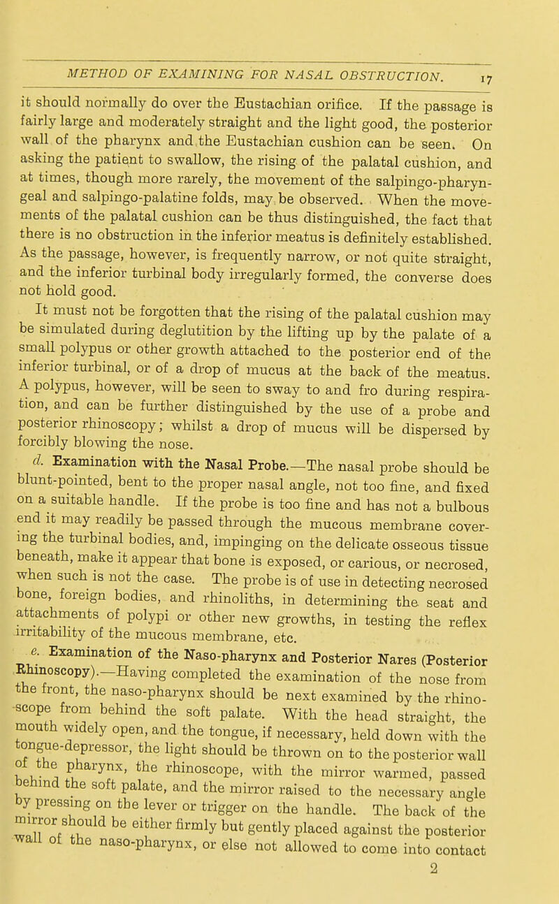 it should normally do over the Eustachian orifice. If the passage is fairly large and moderately straight and the light good, the posterior wall of the pharynx and,the Eustachian cushion can be seen. On asking the patient to swallow, the rising of the palatal cushion, and at times, though more rarely, the movement of the salpingo-pharyn- geal and salpingopalatine folds, may, be observed. When the move- ments of the palatal cushion can be thus distinguished, the fact that there is no obstruction in the inferior meatus is definitely established. As the passage, however, is frequently narrow, or not quite straight, and the inferior turbinal body irregularly formed, the converse does not hold good. It must not be forgotten that the rising of the palatal cushion may be simulated during deglutition by the lifting up by the palate of a small polypus or other growth attached to the posterior end of the inferior turbinal, or of a drop of mucus at the back of the meatus. A polypus, however, will be seen to sway to and fro during respira- tion, and can be further distinguished by the use of a probe and posterior rhinoscopy; whilst a drop of mucus will be dispersed by forcibly blowing the nose. d, Examination with the Nasal Probe.—The nasal probe should be blunt-pointed, bent to the proper nasal angle, not too fine, and fixed on a suitable handle. If the probe is too fine and has not a bulbous end it may readily be passed through the mucous membrane cover- ing the turbinal bodies, and, impinging on the delicate osseous tissue beneath, make it appear that bone is exposed, or carious, or necrosed when such is not the case. The probe is of use in detecting necrosed bone, foreign bodies, and rhinoliths, in determining the seat and attachments of polypi or other new growths, in testing the reflex irritability of the mucous membrane, etc. Examination of the Naso-pharynx and Posterior Nares (Posterior Rninoscopy).-Having completed the examination of the nose from the front, the naso-pharynx should be next examined by the rhino- scope from behind the soft palate. With the head straight, the mouth widely open, and the tongue, if necessary, held down with the tongue-depressor, the light should be thrown on to the posterior wall ot the pharynx, the rhinoscope, with the mirror warmed, passed behind the soft palate, and the mirror raised to the necessary angle by pressing on tbe lever or trigger on the handle. The back of the mirror should be either firmly but gently placed against the posterior wall of the naso-pharynx, or else not allowed to come into contact 2