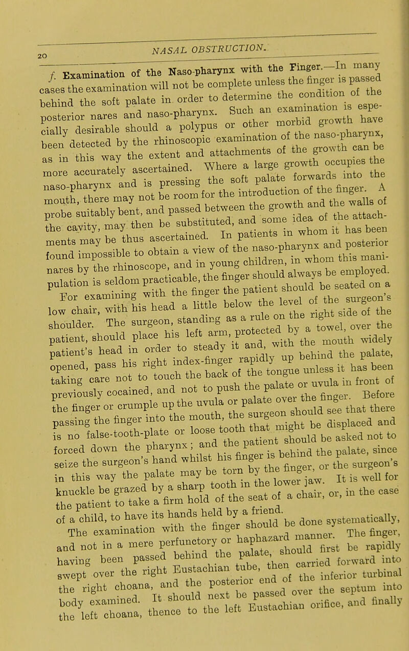<u T^mUion of the Naso-pharyns with the ™S cases the examination will not be complete unless the fingei is passed SL the sott P-e I^ isC For examining with the nnger me jj* cnreeon's ,ow chair, with his head a little below the level ^g^*^ shonlder. The surgeon, standing as a rule on *e patient, should place his left S^*^ b widely patient's head in order to steady it and, w,th the m opened, pass his right rf lf^™^ » hi. to- taking care not to touch ^ W« of previously cocained, and not to push thJalate^ ™ fore L finger or crumple up the uvda ^^2a ~ that there passing the finger into the mouth the ,aoeQ and fs no ialse-tooth-plate or loose tooth that m ght P^ ^ forced down the P^^J^J^Sl the pa.ate, since of a child, to have its ^heW b* a friend Thp examination with the nnger snuum anf n6ote in a mere perfunctory or ^ having been passed behind the palate, sir swept over the right Eustachian tube, then binal be'right choana and the V-*™«£«J% hTseptum into