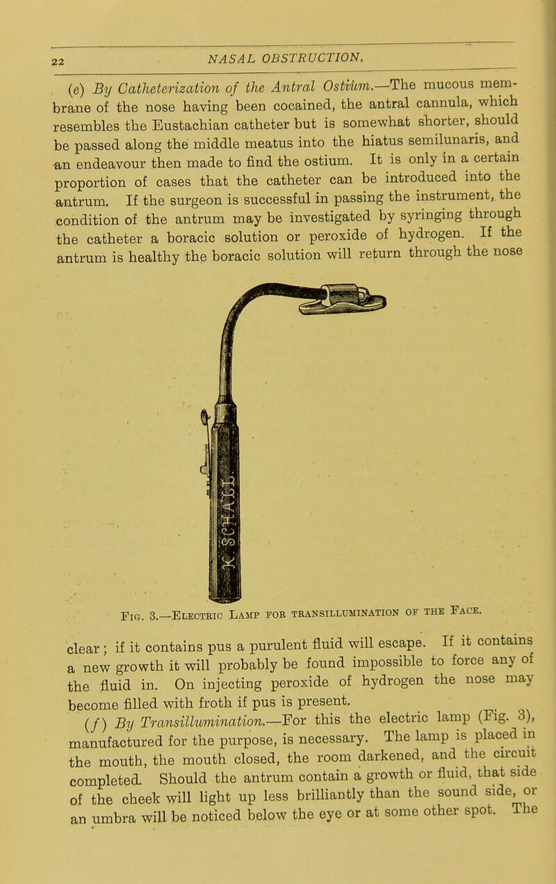 (e) By Catheterization of the Antral Ostium.—The mucous mem- brane of the nose having been cocained, the antral cannula, which resembles the Eustachian catheter but is somewhat shorter, should be passed along the middle meatus into the hiatus semilunaris, and *n endeavour then made to find the ostium. It is only in a certain proportion of cases that the catheter can be introduced into the antrum. If the surgeon is successful in passing the instrument, the condition of the antrum may be investigated by syringing through the catheter a boracic solution or peroxide of hydrogen. If the antrum is healthy the boracic solution will return through the nose Fig. 3.—Electric Lamp fob transillumination of the Face. clear; if it contains pus a purulent fluid will escape. If it contains a new growth it will probably be found impossible to force any of the fluid in. On injecting peroxide of hydrogen the nose may become filled with froth if pus is present. (/) By Transillumination.—For this the electric lamp (Fig. 3), manufactured for the purpose, is necessary. The lamp is placed in the mouth, the mouth closed, the room darkened, and the circuit completed. Should the antrum contain a growth or fluid, that side of the cheek will light up less brilliantly than the sound side, or an umbra will be noticed below the eye or at some other spot. The