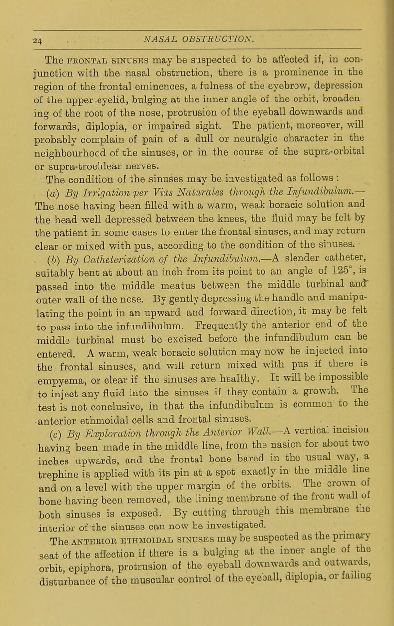 The frontal sinuses may be suspected to be affected if, in con- junction with the nasal obstruction, there is a prominence in the region of the frontal eminences, a fulness of the eyebrow, depression of the upper eyelid, bulging at the inner angle of the orbit, broaden- ing of the root of the nose, protrusion of the eyeball downwards and forwards, diplopia, or impaired sight. The patient, moreover, will probably complain of pain of a dull or neuralgic character in the neighbourhood of the sinuses, or in the course of the supra-orbital or supra-trochlear nerves. The condition of the sinuses may be investigated as follows : (a) By Irrigation per Vias Naturales through the Infundibulum.— The nose having been filled with a warm, weak boracic solution and the head well depressed between the knees, the fluid may be felt by the patient in some cases to enter the frontal sinuses, and may return clear or mixed with pus, according to the condition of the sinuses. (b) By Catheterization of the Infundibulum.—A slender catheter, suitably bent at about an inch from its point to an angle of 125°, is passed into the middle meatus between the middle turbinal and outer wall of the nose. By gently depressing the handle and manipu- lating the point in an upward and forward direction, it may be felt to pass into the infundibulum. Frequently the anterior end of the middle turbinal must be excised before the infundibulum can be entered. A warm, weak boracic solution may now be injected into the frontal sinuses, and will return mixed with pus if there is empyema, or clear if the sinuses are healthy. It will be impossible to inject any fluid into the sinuses if they contain a growth. The test is not conclusive, in that the infundibulum is common to the anterior ethmoidal cells and frontal sinuses. (c) By Exploration through the Anterior Wall—A vertical incision having been made in the middle line, from the nasion for about two inches upwards, and the frontal bone bared in the usual way, a trephine is applied with its pin at a spot exactly in the middle line and on a level with the upper margin of the orbits. The crown of bone having been removed, the lining membrane of the front wall of both sinuses is exposed. By cutting through this membrane the interior of the sinuses can now be investigated. The anterior ethmoidal sinuses may be suspected as the primary seat of the affection if there is a bulging at the inner angle of the orbit epiphora, protrusion of the eyeball downwards and outwards, disturbance of the muscular control of the eyeball, diplopia, or failing