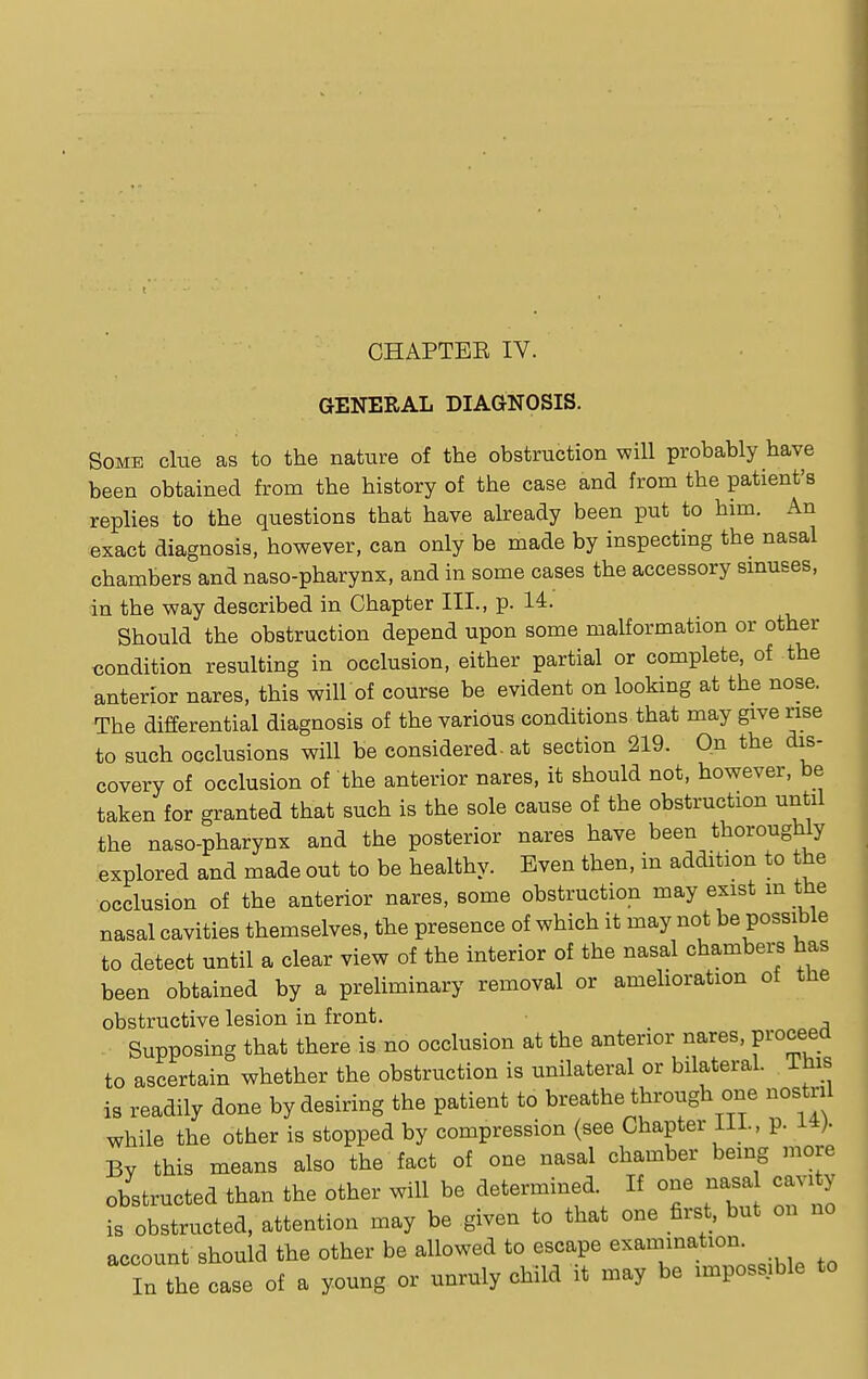 GENERAL DIAGNOSIS. Some cine as to the nature of the obstruction will probably have been obtained from the history of the case and from the patient's replies to the questions that have already been put to him. An exact diagnosis, however, can only be made by inspecting the nasal chambers and naso-pharynx, and in some cases the accessory sinuses, in the way described in Chapter III., p. 14. Should the obstruction depend upon some malformation or other condition resulting in occlusion, either partial or complete, of the anterior nares, this will of course be evident on looking at the nose. The differential diagnosis of the various conditions that may give rise to such occlusions will be considered, at section 219. On the dis- covery of occlusion of the anterior nares, it should not, however, be taken for granted that such is the sole cause of the obstruction until the naso-pharynx and the posterior nares have been thoroughly explored and made out to be healthy. Even then, in addition to the occlusion of the anterior nares, some obstruction may exist m the nasal cavities themselves, the presence of which it may not be possible to detect until a clear view of the interior of the nasal chambers has been obtained by a preliminary removal or amelioration of the obstructive lesion in front. Supposing that there is no occlusion at the anterior nares, proceed to ascertain whether the obstruction is unilateral or bilateral, lnis is readily done by desiring the patient to breathe through one nostril while the other is stopped by compression (see Chapter 111., p. 14). By this means also the fact of one nasal chamber being more obstructed than the other will be determined If one nasa cavxty is obstructed, attention may be given to that one first, but on no account should the other be allowed to escape lamination In the case of a young or unruly child it may be ^possible to