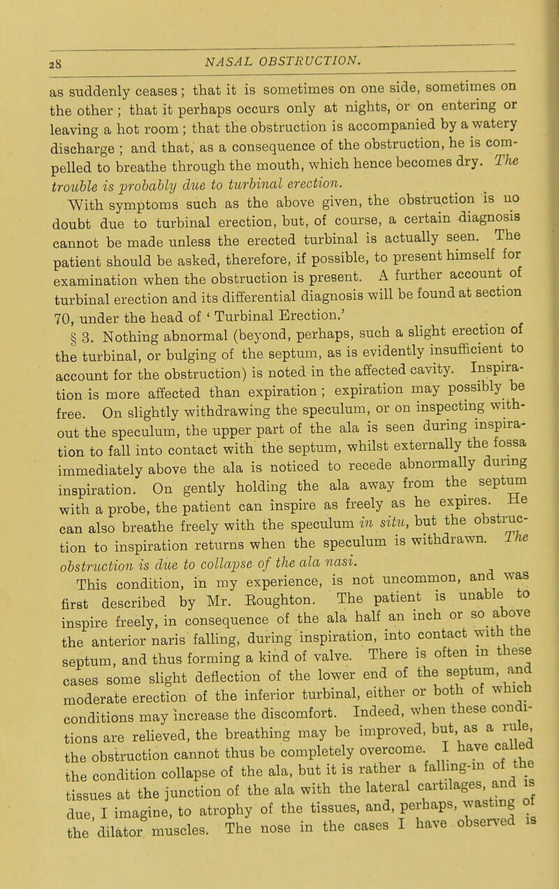 as suddenly ceases ; that it is sometimes on one side, sometimes on the other; that it perhaps occurs only at nights, or on entering or leaving a hot room ; that the obstruction is accompanied by a watery discharge ; and that, as a consequence of the obstruction, he is com- pelled to breathe through the mouth, which hence becomes dry. The trouble is probably due to turbinal erection. With symptoms such as the above given, the obstruction is no doubt due to turbinal erection, but, of course, a certain diagnosis cannot be made unless the erected turbinal is actually seen. The patient should be asked, therefore, if possible, to present himself for examination when the obstruction is present. A further account of turbinal erection and its differential diagnosis will be found at section 70, under the head of ' Turbinal Erection.' § 3. Nothing abnormal (beyond, perhaps, such a slight erection of the turbinal, or bulging of the septum, as is evidently insufficient to account for the obstruction) is noted in the affected cavity. Inspira- tion is more affected than expiration; expiration may possibly be free. On slightly withdrawing the speculum, or on inspecting with- out the speculum, the upper part of the ala is seen during inspira- tion to fall into contact with the septum, whilst externally the fossa immediately above the ala is noticed to recede abnormally during inspiration. On gently holding the ala away from the septum with a probe, the patient can inspire as freely as he expires. He can also breathe freely with the speculum in situ, but the obstruc- tion to inspiration returns when the speculum is withdrawn. The obstruction is due to collapse of the ala nasi. This condition, in my experience, is not uncommon, and was first described by Mr. Eoughton. The patient is unable to inspire freely, in consequence of the ala half an inch or so above the anterior naris falling, during inspiration, into contact with the septum, and thus forming a kind of valve. There is often m these cases some slight deflection of the lower end of the septum, and moderate erection of the inferior turbinal, either or both of whicU conditions may increase the discomfort. Indeed, when these condi- tions are relieved, the breathing may be improved, but as a rule the obstruction cannot thus be completely overcome I have called the condition collapse of the ala, but it is rather a falhng-m of the tissues at the junction of the ala with the lateral cartilages and is due, I imagine, to atrophy of the tissues, and, perhaps, wasting of the dilator muscles. The nose in the cases I have observed is