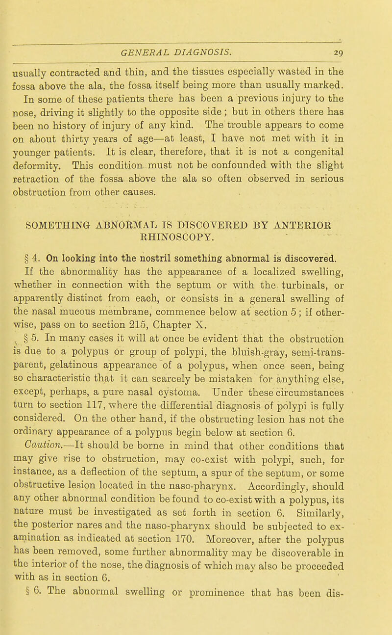 usually contracted and thin, and the tissues especially wasted in the fossa above the ala, the fossa itself being more than usually marked. In some of these patients there has been a previous injury to the nose, driving it slightly to the opposite side; but in others there has been no history of injury of any kind. The trouble appears to come on about thirty years of age—at least, I have not met with it in younger patients. It is clear, therefore, that it is not a congenital deformity. This condition must not be confounded with the slight retraction of the fossa above the ala so often observed in serious obstruction from other causes. SOMETHING ABNORMAL IS DISCOVERED BY ANTERIOR RHINOSCOPY. § 4. On looking into the nostril something abnormal is discovered. If the abnormality has the appearance of a localized swelling, whether in connection with the septum or with the turbinals, or apparently distinct from each, or consists in a general swelling of the nasal mucous membrane, commence below at section 5; if other- wise, pass on to section 215, Chapter X. . § 5. In many cases it will at once be evident that the obstruction is due to a polypus or group of polypi, the bluish-gray, semi-trans- parent, gelatinous appearance of a polypus, when once seen, being so characteristic that it can scarcely be mistaken for anything else, except, perhaps, a pure nasal cystoma. Under these circumstances turn to section 117, where the differential diagnosis of polypi is fully considered. On the other hand, if the obstructing lesion has not the ordinary appearance of a polypus begin below at section 6. Caution.—It should be borne in mind that other conditions that may give rise to obstruction, may co-exist with polypi, such, for instance, as a deflection of the septum, a spur of the septum, or some obstructive lesion located in the naso-pharynx. Accordingly, Bhould any other abnormal condition be found to co-exist with a polypus, its nature must be investigated as set forth in section 6. Similarly, the posterior nares and the naso-pharynx should be subjected to ex- amination as indicated at section 170. Moreover, after the polypus has been removed, some further abnormality may be discoverable in the interior of the nose, the diagnosis of which may also be proceeded with as in section 6. § 6. The abnormal swelling or prominence that has been dis-