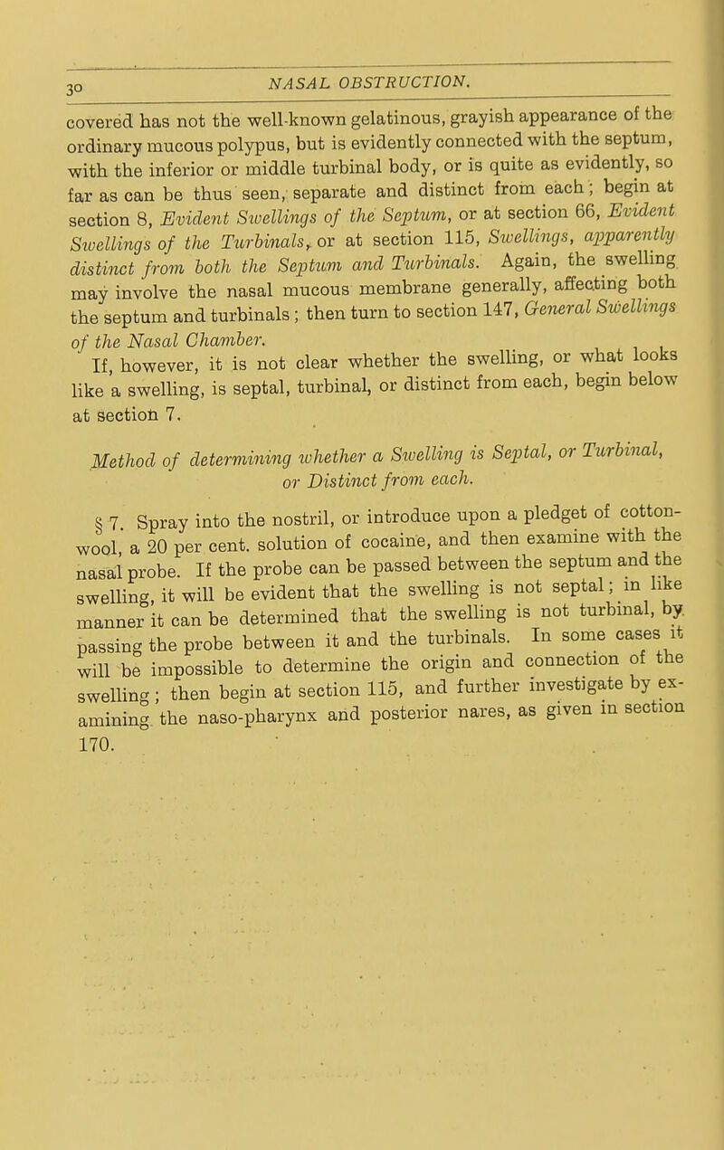 covered has not the well-known gelatinous, grayish appearance of the ordinary mucous polypus, but is evidently connected with the septum, with the inferior or middle turbinal body, or is quite as evidently, so far as can be thus seen, separate and distinct from each ; begin at section 8, Evident Sivellings of the Septum, or at section 66, Evident Swellings of the Turbinals, or at section 115, Sivellings, apparently distinct from both the Septum and Turbinals. Again, the swelling may involve the nasal mucous membrane generally, affecting both the septum and turbinals; then turn to section 147, General Swellings of the Nasal Chamber. If however, it is not clear whether the swelling, or what looks like a swelling, is septal, turbinal, or distinct from each, begin below at section 7. Method of determining ivhether a Swelling is Septal, or Turbinal, or Distinct from each. § 7 Spray into the nostril, or introduce upon a pledget of cotton- wool' a 20 per cent, solution of cocaine, and then examine with the nasal probe. If the probe can be passed between the septum and the swelling, it will be evident that the swelling is not septal; m like manner it can be determined that the swelling is not turbinal, by. passing the probe between it and the turbinals. In some cases it will be impossible to determine the origin and connection of the swelling ; then begin at section 115, and further investigate by ex- amining, the naso-pharynx and posterior nares, as given in section 170.