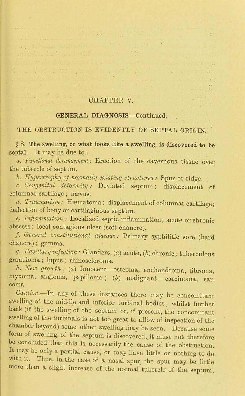 GENERAL DIAGNOSIS—Continued. THE OBSTRUCTION IS EVIDENTLY OF SEPTAL ORIGIN. § 8. The swelling, or what looks like a swelling, is discovered to be septal. It may be due to : a. Functional derangement: Erection of the cavernous tissue over the tubercle of septum. b. Hypertrophy of normally existing structures : Spur or ridge. c. Congenital deformity; Deviated septum; displacement of columnar cartilage ; naevus. d. Traumatism: Haematoma; displacement of columnar cartilage; deflection of bony or cartilaginous septum. e. Inflammation: Localized septic inflammation; acute or chronic abscess ; local contagious ulcer (soft chancre). /. General constitutional disease: Primary syphilitic sore (hard chancre); gumma. g. Bacillary infection: Glanders, (a) acute, (b) chronic; tuberculous granuloma; lupus; rhinoscleroma. h. Neiu growth: (a) Innocent—osteoma, enchondroma, fibroma, myxoma, angioma, papilloma ; (b) malignant—carcinoma, sar- coma. Caution.—In any of these instances there may be concomitant swelling of the middle and inferior turbinal bodies; whilst further back (if the swelling of the septum or, if present, the concomitant swelling of the turbinals is not too great to allow of inspection of the chamber beyond) some other swelling may be seen. Because some form of swelling of the septum is discovered,, it must not therefore be concluded that this is necessarily the cause of the obstruction. It may be only a partial cause, or may have little or nothing to do with it. Thus, in the case of a nasal spur, the spur may be little more than a slight increase of the normal tubercle of the septum,