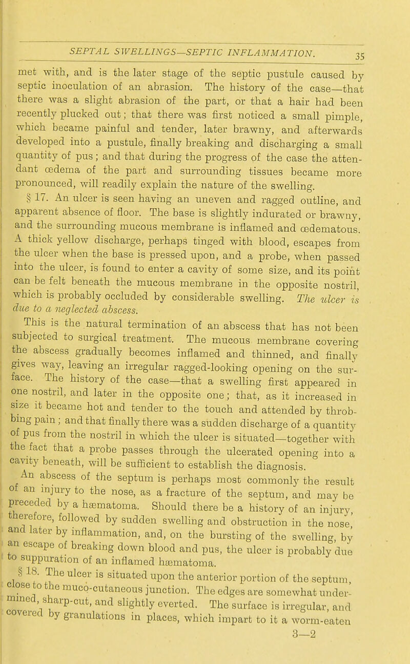 met with, and is the later stage of the septic pustule caused by- septic inoculation of an abrasion. The history of the case that there was a slight abrasion of the part, or that a hair had been recently plucked out; that there was first noticed a small pimple, which became painful and tender, later brawny, and afterwards developed into a pustule, finally breaking and discharging a small quantity of pus; and that during the progress of the case the atten- dant oedema of the part and surrounding tissues became more pronounced, will readily explain the nature of the swelling. § 17. An ulcer is seen having an uneven and ragged outline, and apparent absence of floor. The base is slightly indurated or brawny, and the surrounding mucous membrane is inflamed and cedematous. A thick yellow discharge, perhaps tinged with blood, escapes from the ulcer when the base is pressed upon, and a probe, when passed into the ulcer, is found to enter a cavity of some size, and its point can be felt beneath the mucous membrane in the opposite nostril, which is probably occluded by considerable swelling. The ulcer is due to a neglected abscess. This is the natural termination of an abscess that has not been subjected to surgical treatment. The mucous membrane covering the abscess gradually becomes inflamed and thinned, and finally gives way, leaving an irregular ragged-looking opening on the sur- face. The history of the case—that a swelling first appeared in one nostril, and later in the opposite one; that, as it increased in size it became hot and tender to the touch and attended by throb- bing pain; and that finally there was a sudden discharge of a quantity of pus from the nostril in which the ulcer is situated—together with the fact that a probe passes through the ulcerated opening into a cavity beneath, will be sufficient to establish the diagnosis. An abscess of the septum is perhaps most commonly the result of an injury to the nose, as a fracture of the septum, and may be preceded by a hematoma. Should there be a history of an injury therefore, followed by sudden swelling and obstruction in the nose' and later by inflammation, and, on the bursting of the swelling by 1 an escape of breaking down blood and pus, the ulcer is probably due to suppuration of an inflamed hematoma. 1 § 11' Ul°er iS situated uP°n the anterior portion of the septum ciose to the muco-cutaneous junction. The edges are somewhat under- mined sharp-cut, and slightly everted. The surface is irregular, and covered by granulations in places, which impart to it a worm-eaten 3—2