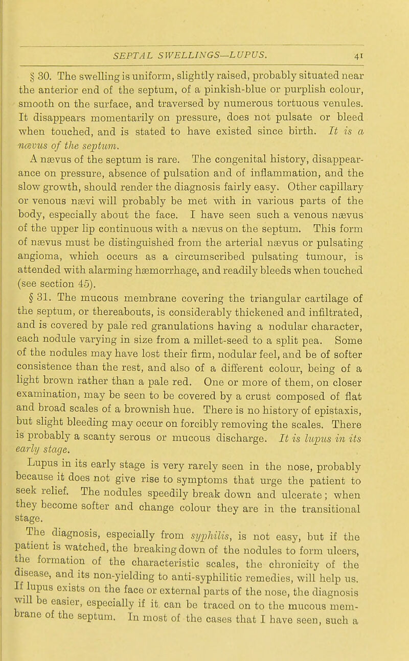 SEPTAL SWELLINGS—LUPUS. 4' § 30. The swelling is uniform, slightly raised, probably situated near the anterior end of the septum, of a pinkish-blue or purplish colour, smooth on the surface, and traversed by numerous tortuous venules. It disappears momentarily on pressure, does not pulsate or bleed when touched, and is stated to have existed since birth. It is a ncevus of the septum. A naevus of the septum is rare. The congenital history, disappear- ance on pressure, absence of pulsation and of inflammation, and the slow growth, should render the diagnosis fairly easy. Other capillary or venous nasvi will probably be met with in various parts of the body, especially about the face. I have seen such a venous naevus of the upper lip continuous with a naevus on the septum. This form of naavus must be distinguished from the arterial naevus or pulsating angioma, which occurs as a circumscribed pulsating tumour, is attended with alarming haemorrhage, and readily bleeds when touched (see section 45). § 31. The mucous membrane covering the triangular cartilage of the septum, or thereabouts, is considerably thickened and infiltrated, and is covered by pale red granulations having a nodular character, each nodule varying in size from a millet-seed to a split pea. Some of the nodules may have lost their firm, nodular feel, and be of softer consistence than the rest, and also of a different colour, being of a light brown rather than a pale red. One or more of them, on closer examination, may be seen to be covered by a crust composed of flat and broad scales of a brownish hue. There is no history of epistaxis, but slight bleeding may occur on forcibly removing the scales. There is probably a scanty serous or mucous discharge. It is lupus in its early stage. Lupus in its early stage is very rarely seen in the nose, probably because it does not give rise to symptoms that urge the patient to seek relief. The nodules speedily break down and ulcerate; when they become softer and change colour they are in the transitional stage. The diagnosis, especially from syphilis, is not easy, but if the patient is watched, the breaking down of the nodules to form ulcers, the formation of the characteristic scales, the chronicity of the disease, and its non-yielding to anti-syphilitic remedies, will help us. If lupus exists on the face or external parts of the nose, the diagnosis will be easier, especially if it can be traced on to the mucous mem- brane of the septum. In most of the cases that I have seen, such a