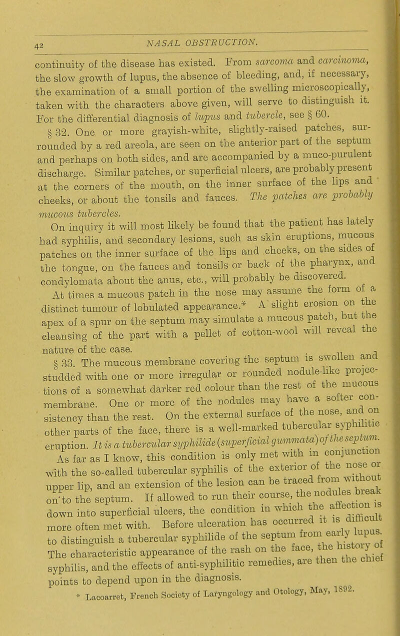 continuity of the disease has existed. From sarcoma and carcinoma, the slow growth of lupus, the absence of bleeding, and, if necessary, the examination of a small portion of the swelling microscopically, taken with the characters above given, will serve to distinguish it. For the differential diagnosis of lupus and tubercle, see § GO. §32. One or more grayish-white, slightly-raised patches, sur- rounded by a red areola, are seen on the anterior part of the septum and perhaps on both sides, and are accompanied by a muco-purulent discharge. Similar patches, or superficial ulcers, are probably present at the corners of the moutb. on the inner surface of the hps and ' cheeks, or about the tonsils and fauces. The patches are probably mucous tubercles. On inquiry it will most likely be found that the patient has lately had syphilis, and secondary lesions, such as skin eruptions, mucous patches on the inner surface of the lips and cheeks, on the sides of the tongue, on the fauces and tonsils or back of the pharynx, and condylomata about the anus, etc., will probably be discovered. At times a mucous patch in the nose may assume the form of a distinct tumour of lobulated appearance* A slight erosion on the apex of a spur on the septum may simulate a mucous patch, but the cleansing of the part with a pellet of cotton-wool will reveal the nature of the case. , § 33 The mucous membrane covering the septum is swollen ana studded with one or more irregular or rounded nodule-hke projec- tions of a somewhat darker red colour than the rest of the mucous membrane. One or more of the nodules may have a softer con- sistency than the rest. On the external surface of the nose, and on other parts of the face, there is a well-marked tubercular syphilitic eruption. It is a tubercular s^^ZirIe(S2^er^cm^«»M»aia)o/i/(cS^tom. As far as I know, this condition is only met with in conjunction with the so-called tubercular syphilis of the exterior of the nose or upper hp, and an extension of the lesion can be traced from without on to the septum. If allowed to run their course the> nodules break down into superficial ulcers, the condition in which the Section is more often met with. Before ulceration has occurred it 18 difficult to distinguish a tubercular syphilids of the septum from^ ^ The characteristic appearance of the rash on the face, ^tory^o syphilis, and the effects of anti-syphilitic remedies, are then the chief points to depend upon in the diagnosis. - Lacoarret, French Society of Laryngology and Otology, May, 1892.