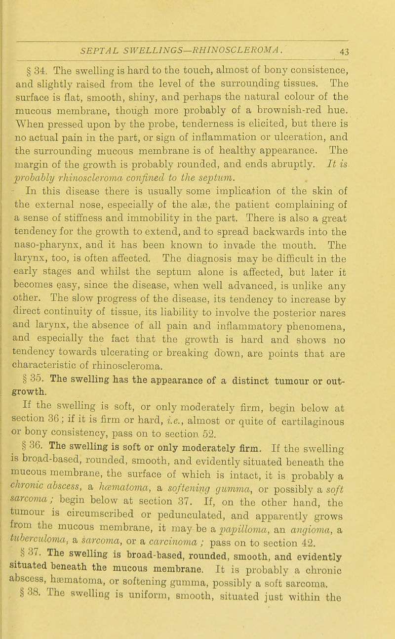 § 34. The swelling is hard to the touch, almost of bony consistence, and slightly raised from the level of the surrounding tissues. The surface is flat, smooth, shiny, and perhaps the natural colour of the mucous membrane, though more probably of a brownish-red hue. When pressed upon by the probe, tenderness is elicited, but there is no actual pain in the part, or sign of inflammation or ulceration, and the surrounding mucous membrane is of healthy appearance. The margin of the growth is probably rounded, and ends abruptly. It is probably rhinoscleroma confined to the septum. In this disease there is usually some implication of the skin of the external nose, especially of the alae, the patient complaining of a sense of stiffness and immobility in the part. There is also a great tendency for the growth to extend, and to spread backwards into the naso-pharynx, and it has been known to invade the mouth. The larynx, too, is often affected. The diagnosis may be difficult in the early stages and whilst the septum alone is affected, but later it becomes easy, since the disease, when well advanced, is unlike any other. The slow progress of the disease, its tendency to increase by direct continuity of tissue, its liability to involve the posterior nares and larynx, the absence of all pain and inflammatory phenomena, and especially the fact that the growth is hard and shows no tendency towards ulcerating or breaking down, are points that are characteristic of rhinoscleroma. § 35. The swelling has the appearance of a distinct tumour or out- growth. If the swelling is soft, or only moderately firm, begin below at section 36; if it is firm or hard, i.e., almost or quite of cartilaginous or bony consistency, pass on to section 52. § 36. The swelling is soft or only moderately firm. If the swelling is broad-based, rounded, smooth, and evidently situated beneath the mucous membrane, the surface of which is intact, it is probably a chronic abscess, a hcematoma, a softening gumma, or possibly a soft sarcoma; begin below at section 37. If, on the other hand, the tumour is circumscribed or pedunculated, and apparently grows from the mucous membrane, it may be a papilloma, an angioma, a tuberculoma, a sarcoma, or a carcinoma; pass on to section 42. § 37. The swelling is broad-based, rounded, smooth, and evidently situated beneath the mucous membrane. It is probably a chronic abscess, hasmatoma, or softening gumma, possibly a soft sarcoma, § 38. The swelling is uniform, smooth, situated just within the