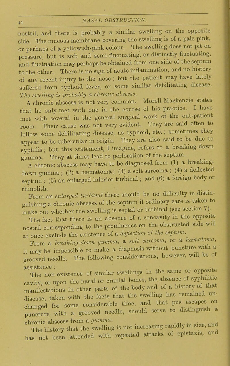 nostril, and there is probably a similar swelling on the opposite side. The mucous membrane covering the swelling is of a pale pink, or perhaps of a yellowish-pink colour. The swelling does not pit on pressure, but is soft and semi-fluctuating, or distinctly fluctuating, and fluctuation may perhaps be obtained from one side of the septum to the other. There is no sign of acute inflammation, and no history of any recent injury to the nose ; but the patient may have lately suffered from typhoid fever, or some similar debilitating disease. The swelling is probably a chronic abscess. A chronic abscess is not very common. Morell Mackenzie states that he only met with one in the course of his practice. I have met with several in the general surgical work of the out-patient room. Their cause was not very evident. They are said often to follow some debilitating disease, as typhoid, etc.; sometimes they appear to be tubercular in origin. They are also said to be due to syphilis; but this statement, I imagine, refers to a breaking-down gumma. They at times lead to perforation of the septum. A chronic abscess may have to be diagnosed from (1) a breaking- down gumma ; (2) a hematoma ; (3) a soft sarcoma ; (4) a deflected septum; (5) an enlarged inferior turbinal; and (6) a foreign body or rhinolith. . From an enlarged turbinal there should be no difficulty m distin- guishing a chronic abscess of the septum if ordinary care is taken to make out whether the swelling is septal or turbinal (see section 7). The fact that there is an absence of a concavity in the opposite nostril corresponding to the prominence on the obstructed side will at once exclude the existence of a deflection of the septum. From a breaking-down gumma, a soft sarcoma, or a hematoma, it may be impossible to make a diagnosis without puncture with a grooved needle. The following considerations, however, will be of assistance: , The non-existence of similar swellings m the same or opposite cavity, or upon the nasal or cranial bones, the absence of syph^ic manifestations in other parts of the body and of a history of that disease, taken with the facts that the swelling has remained un- changed for some considerable time, and that pus escapes on puncLe with a grooved needle, should serve to distinguish a chronic abscess from a gumma. The history that the swelling is not increasing rapidly in size, and has not been attended with repeated attacks of epistaxis, and