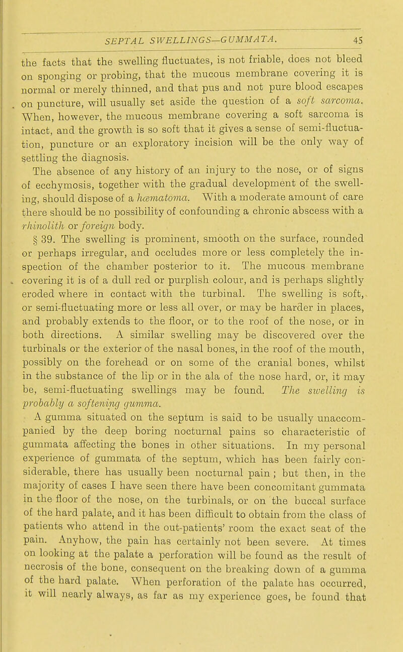 SEPTAL SWELLINGS—G VMM A TA. AS the facts that the swelling fluctuates, is not friable, does not bleed on sponging or probing, that the mucous membrane covering it is normal or merely thinned, and that pus and not pure blood escapes on puncture, will usually set aside the question of a soft sarcoma. When, however, the mucous membrane covering a soft sarcoma is intact, and the growth is so soft that it gives a sense of semi-fluctua- tion, puncture or an exploratory incision will be the only way of settling the diagnosis. The absence of any history of an injury to the nose, or of signs of ecchymosis, together with the gradual development of the swell- ing, should dispose of a hematoma. With a moderate amount of care there should be no possibility of confounding a chronic abscess with a rhinolith or foreign body. § 39. The swelling is prominent, smooth on the surface, rounded or perhaps irregular, and occludes more or less completely the in- spection of the chamber posterior to it. The mucous membrane covering it is of a dull red or purplish colour, and is perhaps slightly eroded where in contact with the turbinal. The swelling is soft, or semi-fluctuating more or less all over, or may be harder in places, and probably extends to the floor, or to the roof of the nose, or in both directions. A similar swelling may be discovered over the turbinals or the exterior of the nasal bones, in the roof of the mouth, possibly on the forehead or on some of the cranial bones, whilst in the substance of the lip or in the ala of the nose hard, or, it may be, semi-fluctuating swellings may be found. The swelling is probably a softening gumma. A gumma situated on the septum is said to be usually unaccom- panied by the deep boring nocturnal pains so characteristic of gummata affecting the bones in other situations. In my personal experience of gummata of the septum, which has been fairly con- siderable, there has usually been nocturnal pain ; but then, in the majority of cases I have seen there have been concomitant gummata in the floor of the nose, on the turbinals, or on the buccal surface of the hard palate, and it has been difficult to obtain from the class of patients who attend in the out-patients' room the exact seat of the pain. Anyhow, the pain has certainly not been severe. At times on looking at the palate a perforation will be found as the result of necrosis of the bone, consequent on the breaking down of a gumma of the hard palate. When perforation of the palate has occurred, it will nearly always, as far as my experience goes, be found that