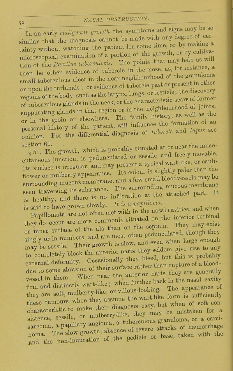 In an early growth the symptoms and signs majr b so similar that tbe diagnosis cannot be made with any degree of eer- tainty without watching the patient for some tune or byjakm » microscopical examination of a portion of the growth or by onto a tion of the Bcmllm fetowfa*. The points that then be other evidence of tubercle in tbe nose, as, for instance, Si uberculous nicer in the near neighbourhood of the grann om. or upon the turbinate ; or evidence of tubercle past orpresent n other tsT The growth, which is probably situated at or near the muco- cu aneous unction is pedunculated or sessile, and feey movable Its snrJ is irregular, and may Saute TheX - ^tTo JSS,- - attached part. !t singly or ^^^^l^, J even when large enough may be sessile, lneir growm QPi;iom eive rise to any to completely block the anterior narn, toyseld„m give i external deformity. <*«J^^|J£LIl Iupture ot a blood. fine abrasion of ttie surface^ ^ they M, uy vessel in them, When near , .... baok hi tbe nasal cavity firm and distinctly wart-hke; whck ^ rf they are soft, mulberry-like, or Uous-teokmfr X PP these tumours when they assume of soft COn- characteristic to make their o.agnos s easy, but w ^ sistenee, sessile, or mulberry-hl:e a CM,, 6arcoma, a papillary ^^^^'Staok. of hemorrhage t^^o clnw erowth, absence ot sevtue »uu<* rnTthenontdu'ation'of the pedicle or base, taken with the