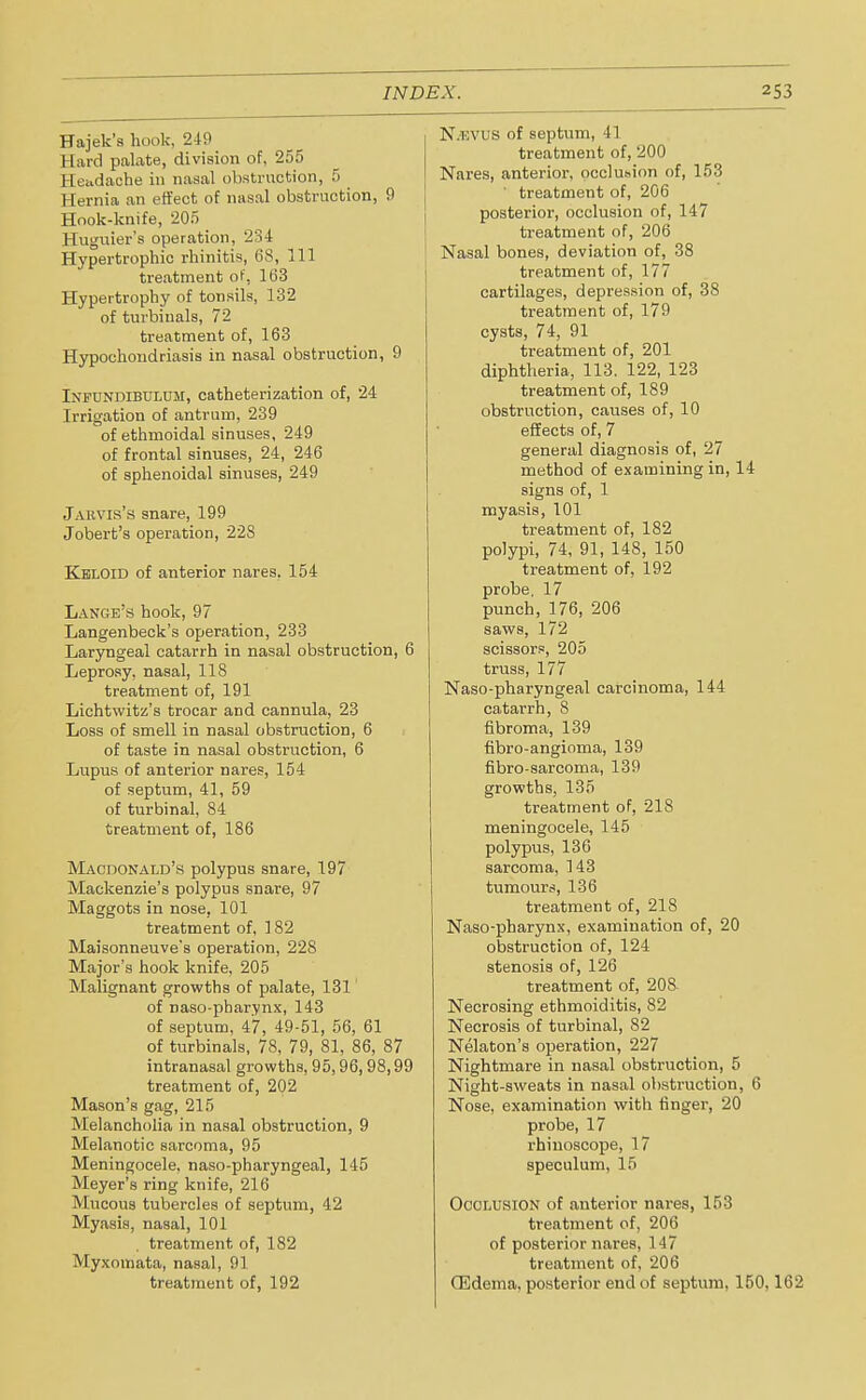 Hajek's hook, 249 Eard palate, division of, 255 Headache in nasal obstruction, 5 Hernia an effect of nasal obstruction, 9 Hook-knife, 205 Huguier's operation, 234 Hypertrophic rhinitis, 68, 111 treatment of, 1(33 Hypertrophy of tonsils, 132 of turbiuals, 72 treatment of, 163 Hypochondriasis in nasal obstruction, 9 Ixfundibulum, catheterization of, 24 Irrigation of antrum, 239 of ethmoidal sinuses, 249 of frontal sinuses, 24, 246 of sphenoidal sinuses, 249 Jaevis's snare, 199 Jobert's operation, 228 Keloid of anterior nares, 154 Lange's hook, 97 Langenbeck's operation, 233 Laryngeal catarrh in nasal obstruction, 6 Leprosy, nasal, 118 treatment of, 191 Lichtwitz's trocar and cannula, 23 Loss of smell in nasal obstruction, 6 of taste in nasal obstruction, 6 Lupus of anterior nares, 154 of septum, 41, 59 of turbinal, 84 treatment of, 186 Macdonald's polypus snare, 197 Mackenzie's polypus snare, 97 Maggots in nose, 101 treatment of, 182 Maisonneuve's operation, 228 Major's hook knife, 205 Malignant growths of palate, 131 of naso-pharynx, 143 of septum, 47, 49-51, 56, 61 of turbinate, 78, 79, 81, 86, 87 intranasal growths, 95,96, 98,99 treatment of, 202 Mason's gag, 215 Melancholia in nasal obstruction, 9 Melanotic sarcoma, 95 Meningocele, naso-pharyngeal, 145 Meyer's ring knife, 216 Mucous tubercles of septum, 42 Myasis, nasal, 101 treatment of, 182 Myxomata, nasal, 91 treatment of, 192 N.iovus of septum, 41 treatment of, 200 Nares, anterior, occluhion of, 153 treatment of, 206 posterior, occlusion of, 147 treatment of, 206 Nasal bones, deviation of, 38 treatment of, 177 cartilages, depression of, 38 treatment of, 179 cysts, 74, 91 treatment of, 201 diphtheria, 113. 122, 123 treatment of, 189 obstruction, causes of, 10 effects of, 7 general diagnosis of, 27 method of examining in, 14 signs of, 1 myasis, 101 treatment of, 182 polypi, 74, 91, 148, 150 treatment of, 192 probe, 17 punch, 176, 206 saws, 172 scissors, 205 truss, 177 Naso-pharyngeal carcinoma, 144 catarrh, 8 fibroma, 139 fibro-angioma, 139 fibro-sarcoma, 139 growths, 135 treatment of, 218 meningocele, 145 polypus, 136 sarcoma, 143 tumours, 136 treatment of, 218 Naso-pharynx, examination of, 20 obstruction of, 124 stenosis of, 126 treatment of, 208- Necrosing ethmoiditis, 82 Necrosis of turbinal, 82 Nelaton's operation, 227 Nightmare in nasal obstruction, 5 Night-sweats in nasal obstruction, 6 Nose, examination with finger, 20 probe, 17 rhinoscope, 17 speculum, 15 Occlusion of anterior nares, 153 treatment of, 206 of posterior nares, 147 treatment of, 206 (Edema, posterior end of septum, 150,162