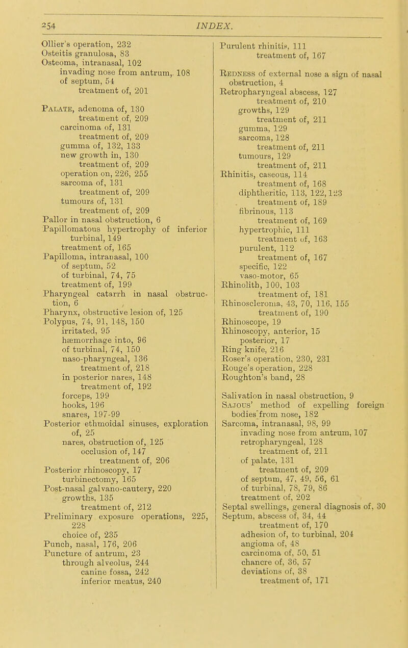 Ollier's operation, 232 Osteitis granulosa, 83 Osteoma, intranasal, 102 invading nose from antrum, 108 of septum, 54 treatment of, 201 Palate, adenoma of, 130 treatment of, 209 carcinoma of, 131 treatment of, 209 gumma of, 132, 133 new growth in, 130 treatment of, 209 operation on, 226, 255 sarcoma of, 131 treatment of, 209 tumours of, 131 treatment of, 209 Pallor in nasal obstruction, 6 Papillomatous hypertrophy of inferior turbinal, 149 treatment of, 165 Papilloma, intranasal, 100 of septum, 52 of turbinal, 74, 75 treatment of, 199 Pharyngeal catarrh in nasal obstruc- tion, 6 , Pharynx, obstructive lesion of, 125 Polypus, 74, 91, 148, 150 irritated, 95 haemorrhage into, 96 of turbinal, 74, 150 naso-pharyngeal, 136 treatment of, 218 in posterior nares, 148 treatment of, 192 forceps, 199 hooks, 196 snares, 197-99 Posterior ethmoidal sinuses, exploration of, 25 nares, obstruction of, 125 occlusion of, 147 treatment of, 206 Posterior rhinoscopy, 17 turbinectomy, 165 Post-nasal galvano-cautery, 220 growths, 135 treatment of, 212 Preliminary exposure operations, 225, 228 choice of, 235 Punch, nasal, 176, 206 Puncture of antrum, 23 through alveolus, 244 canine fossa, 242 Purulent rhinitic, 111 treatment of, 167 Redness of external nose a sign of nasal obstruction, 4 Retropharyngeal abscess, 127 treatment of, 210 growths, 129 treatment of, 211 gumma, 129 sarcoma, 128 treatment of, 211 tumours, 129 treatment of, 211 Rhinitis, caseous, 114 treatment of, 168 diphtheritic, 113, 122,123 treatment of, 1S9 fibrinous, 113 treatment of, 169 hypertrophic, 111 treatment of, 163 purulent, 112 treatment of, 167 specific, 122 vaso-motor, 65 Rhinolith, 100, 103 treatment of, 181 Rhinoscleroma, 43, 70, 116, 155 treatment of, 190 Rhinoscope, 19 Rhinoscopy, anterior, 15 posterior, 17 Ring knife, 216 Roser's operation, 230, 231 Rouge's operation, 228 Roughton's band, 28 Salivation in nasal obstruction, 9 Sajous' method of expelling foreign bodies'from nose, 182 Sarcoma, intranasal, 98, 99 invading nose from antrum, 107 retropharyngeal, 128 treatment of, 211 of palate, 131 treatment of, 209 of septum, 47, 49, 56, 61 of turbinal, 78, 79, 86 treatment of, 202 Septal swellings, general diagnosis of, 30 Septum, abscess of, 34, 44 treatment of, 170 adhesion of, to turbinal, 204 angioma of, 48 carcinoma of. 50. 51 chancre of, 36, 57 deviations of, 38