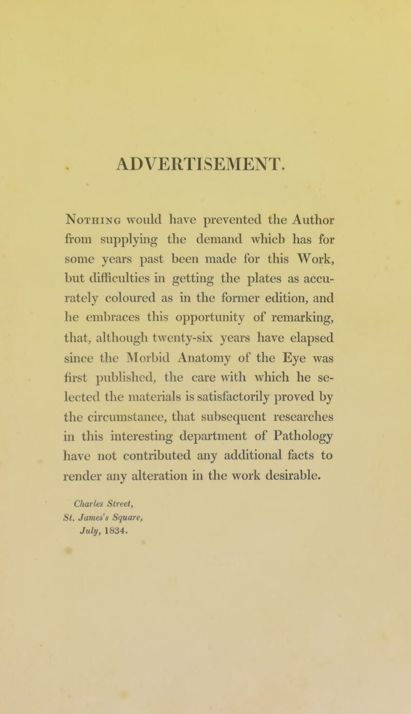 ADVERTISEMENT. Nothing would have prevented the Author from supplying the demand which has for some years past been made for this Work, but difficulties in getting the plates as accu¬ rately coloured as in the former edition, and he embraces this opportunity of remarking, that, although twenty-six years have elapsed since the Morbid Anatomy of the Eye was first published, the care with which he se¬ lected the materials is satisfactorily proved by the circumstance, that subsequent researches in this interesting department of Pathology have not contributed any additional facts to render any alteration in the work desirable. Charles Street, St. James's Square, July, 1834.