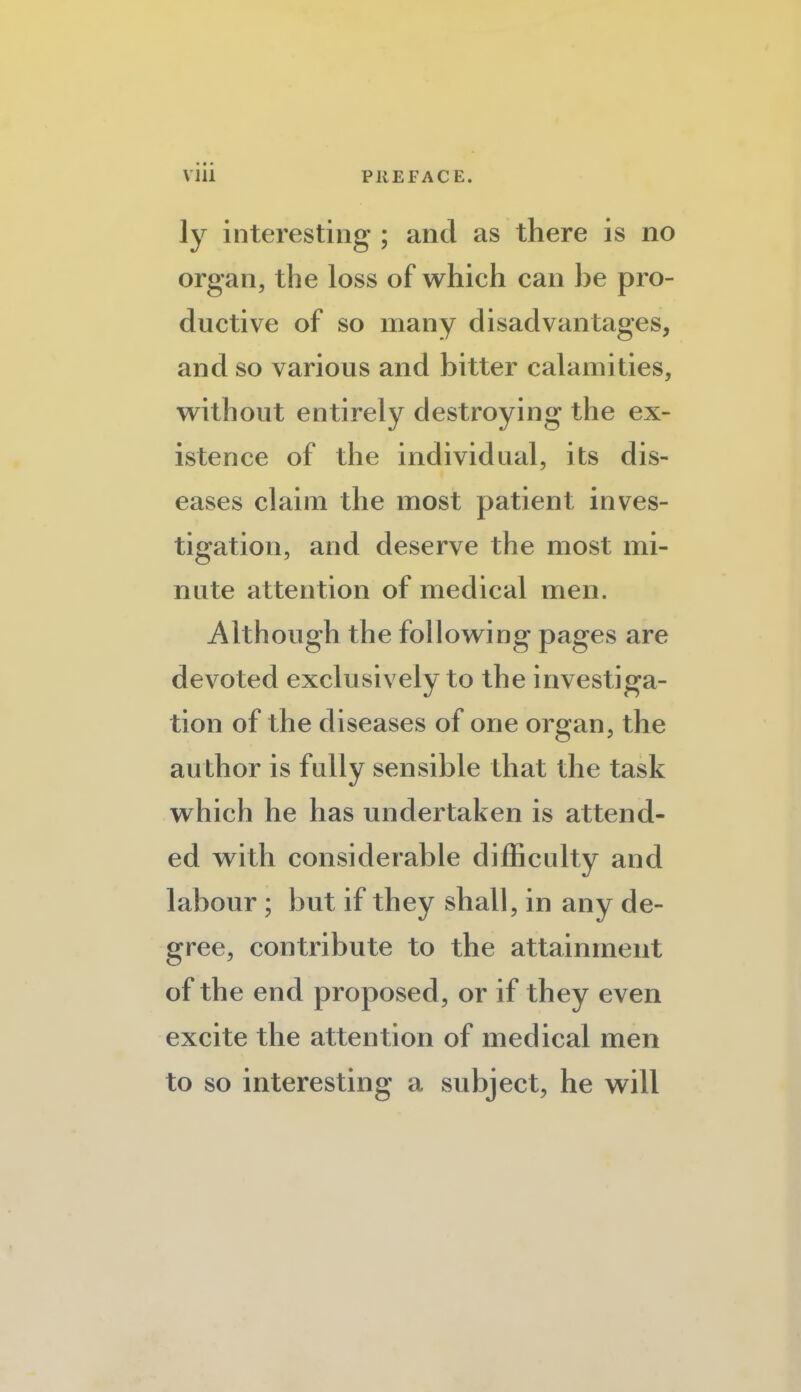 ly interesting ; and as there is no organ, the loss of which can be pro¬ ductive of so many disadvantages, and so various and bitter calamities, without entirely destroying the ex¬ istence of the individual, its dis¬ eases claim the most patient inves¬ tigation, and deserve the most mi¬ nute attention of medical men. Although the following pages are devoted exclusively to the investiga¬ tion of the diseases of one organ, the author is fully sensible that the task which he has undertaken is attend¬ ed with considerable difficulty and labour ; but if they shall, in any de¬ gree, contribute to the attainment of the end proposed, or if they even excite the attention of medical men to so interesting a subject, he will