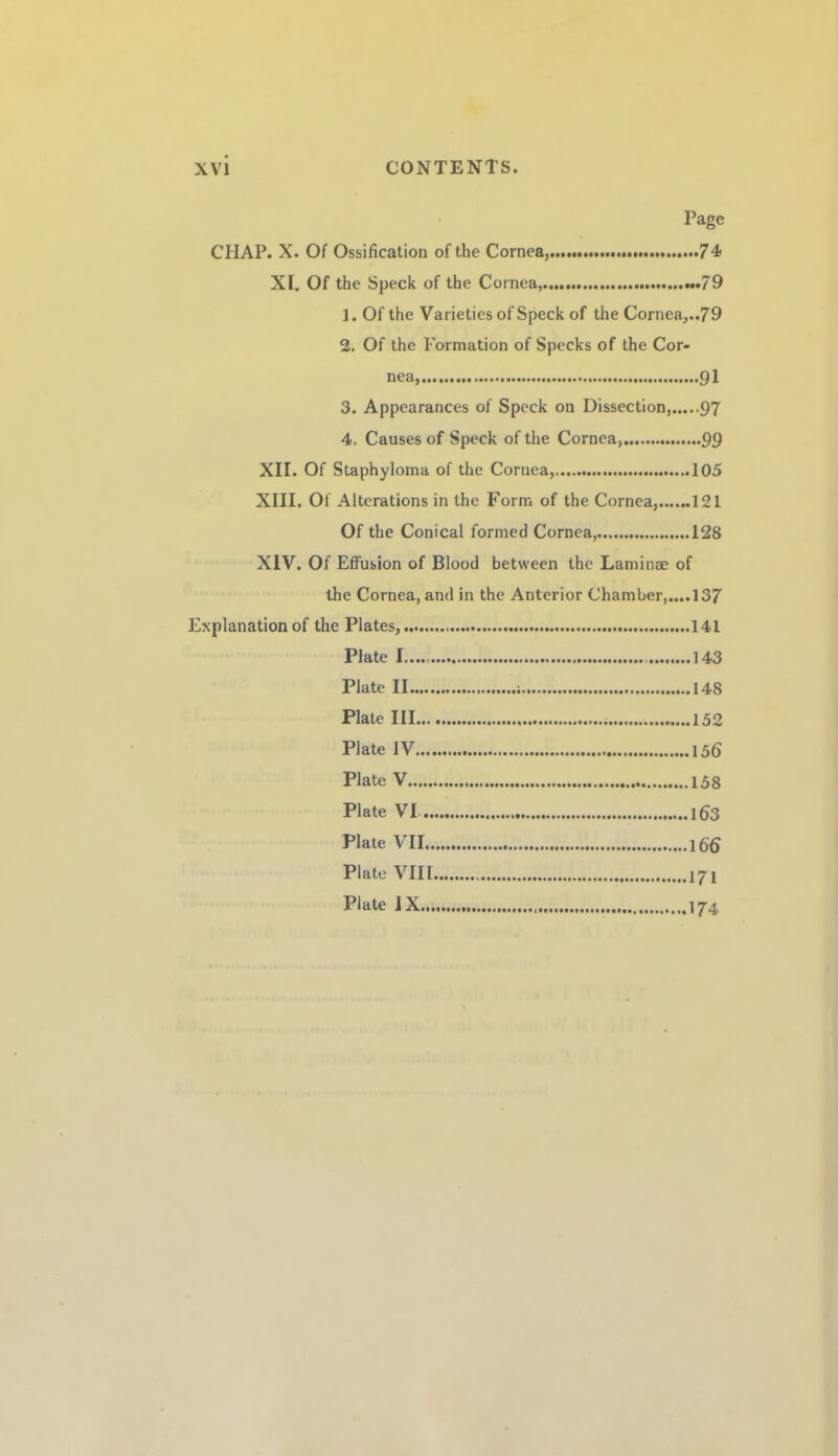 Page CHAP. X. Of Ossification of the Cornea,.....74 XL Of the Speck of the Cornea,.«.79 1. Of the Varieties of Speck of the Cornea,..79 2. Of the Formation of Specks of the Cor¬ nea,.91 3. Appearances of Speck on Dissection,.97 4. Causes of Speck of the Cornea,....99 XII. Of Staphyloma of the Cornea,.105 XIII. Of Alterations in the Form of the Cornea,......121 Of the Conical formed Cornea,.128 XIV. Of Effusion of Blood between the Laminae of the Cornea, and in the Anterior Chamber,....!37 Explanation of the Plates,.141 Plate 1.143 Plate II. 148 Plate III.152 Plate IV.156 Plate V.158 Plate VI.163 Plate VII.166 Plate VIII.171 Plate IX. 174