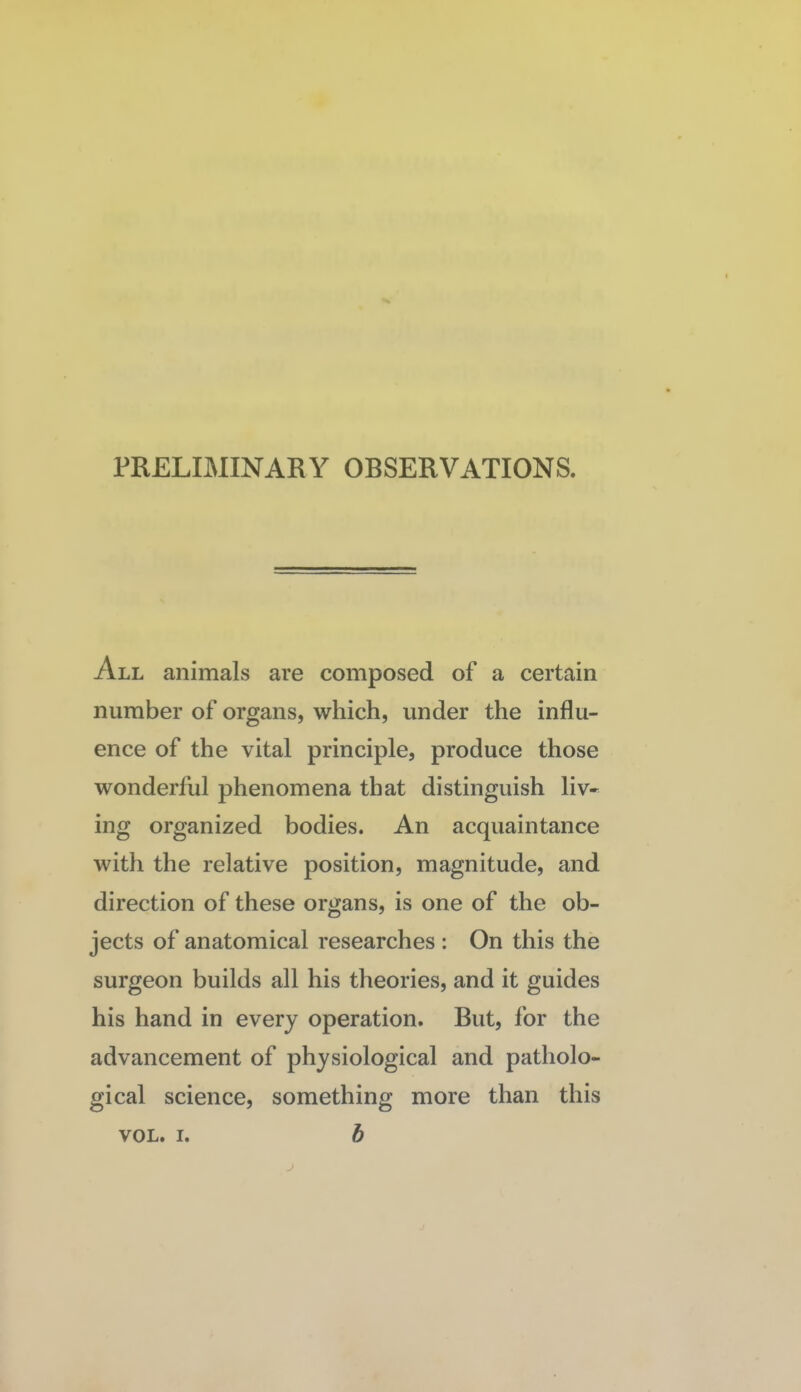 PRELIMINARY OBSERVATIONS. All animals are composed of a certain number of organs, which, under the influ¬ ence of the vital principle, produce those wonderful phenomena that distinguish liv¬ ing organized bodies. An acquaintance with the relative position, magnitude, and direction of these organs, is one of the ob¬ jects of anatomical researches : On this the surgeon builds all his theories, and it guides his hand in every operation. But, for the advancement of physiological and patholo¬ gical science, something more than this b VOL. I.