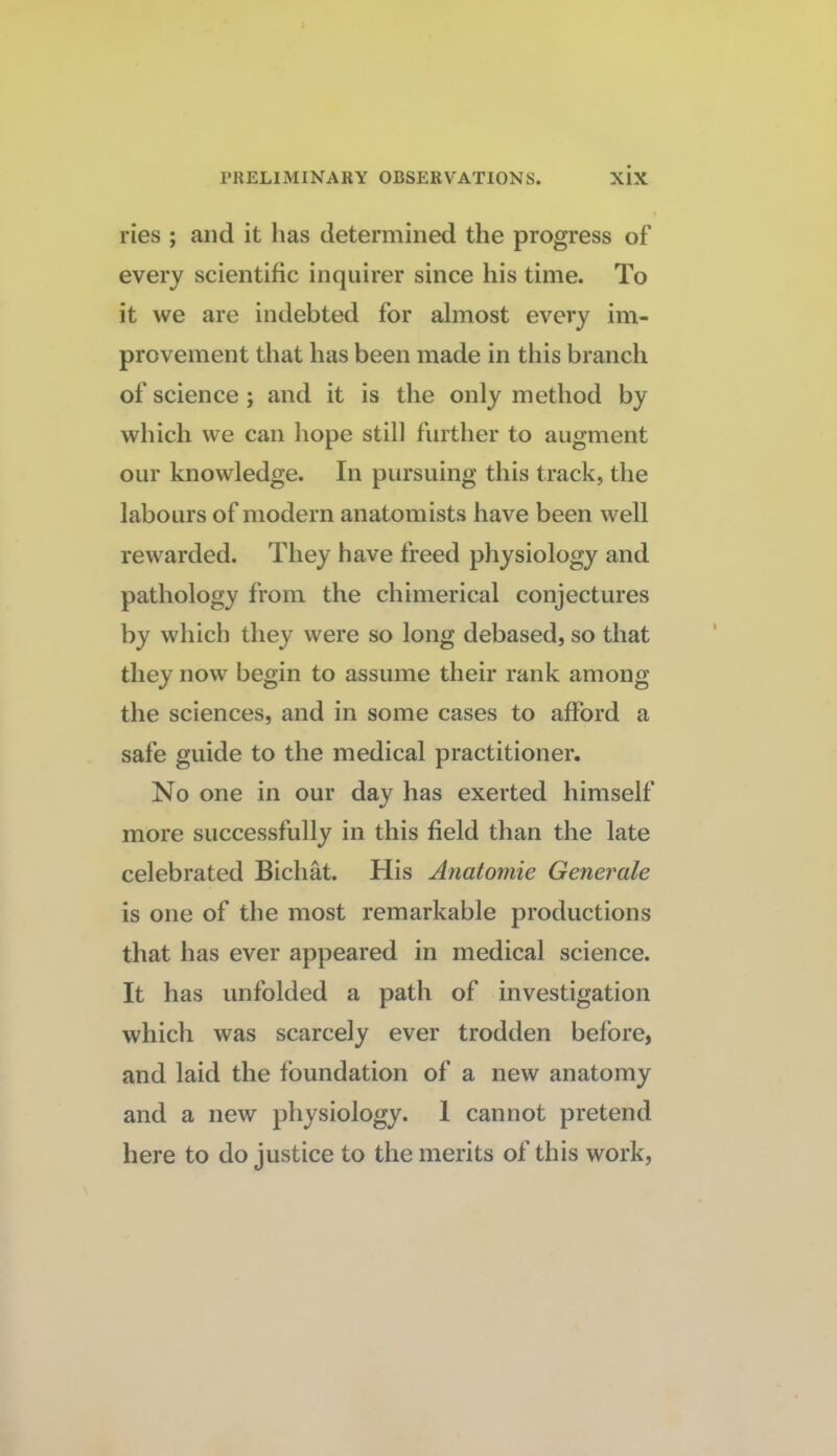 ries ; and it has determined the progress of every scientific inquirer since his time. To it we are indebted for almost every im¬ provement that has been made in this branch of science ; and it is the only method by which we can liope still further to augment our knowledge. In pursuing this track, the labours of modern anatomists have been well rewarded. They have freed physiology and pathology from the chimerical conjectures by which they were so long debased, so that they now begin to assume their rank among the sciences, and in some cases to afford a safe guide to the medical practitioner. No one in our day has exerted himself more successfully in this field than the late celebrated Bichat. His Anatomie Generate is one of the most remarkable productions that has ever appeared in medical science. It has unfolded a path of investigation which was scarcely ever trodden before, and laid the foundation of a new anatomy and a new physiology. I cannot pretend here to do justice to the merits of this work,