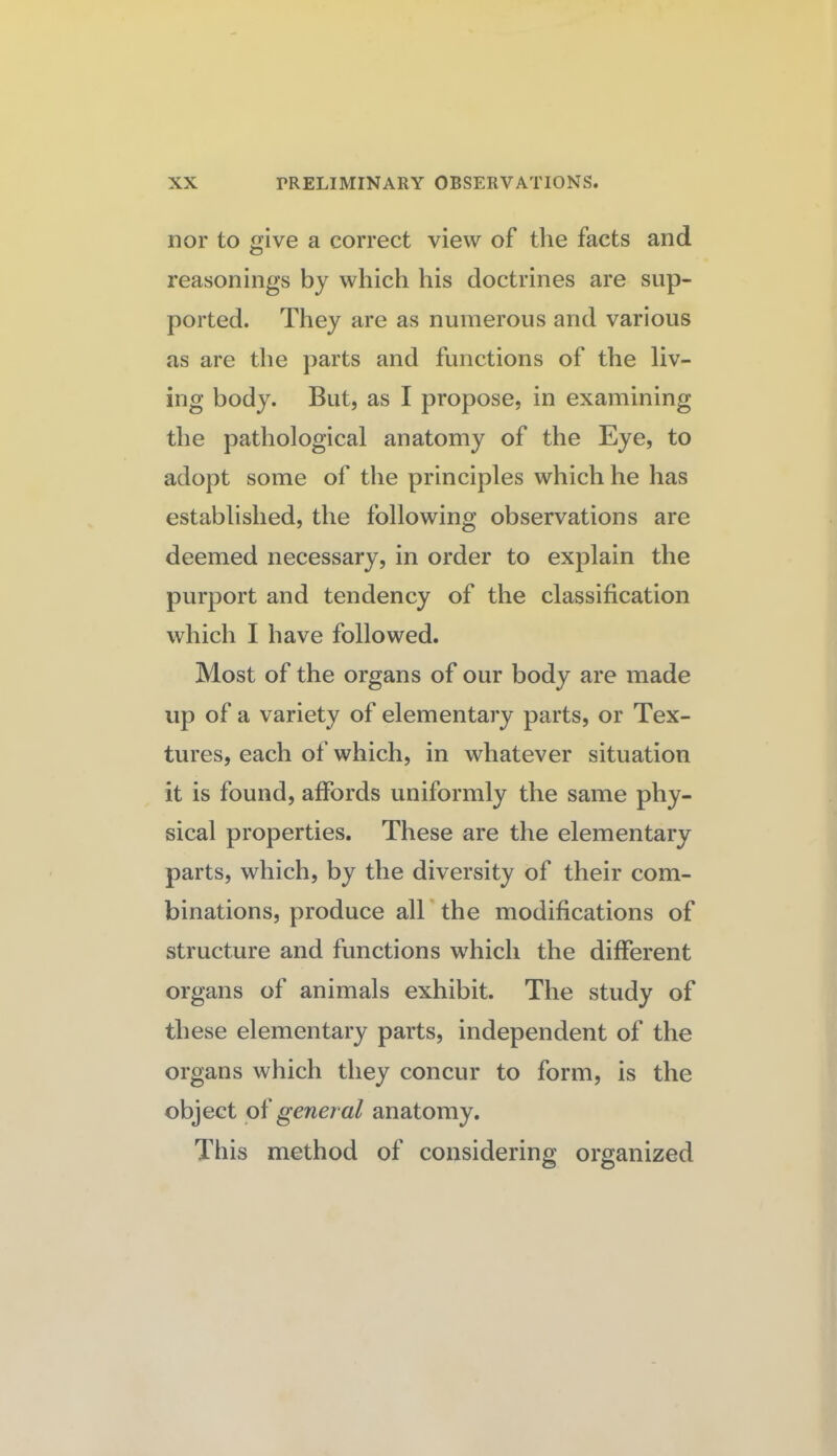 nor to give a correct view of the facts and reasonings by which his doctrines are sup¬ ported. They are as numerous and various as are the jiarts and functions of the liv¬ ing body. But, as I propose, in examining the pathological anatomy of the Eye, to adopt some of the principles which he has established, the following observations are deemed necessary, in order to explain the purport and tendency of the classification which I have followed. Most of the organs of our body are made up of a variety of elementary parts, or Tex¬ tures, each of which, in whatever situation it is found, affords uniformly the same phy¬ sical properties. These are the elementary parts, which, by the diversity of their com¬ binations, produce all' the modifications of structure and functions which the different organs of animals exhibit. The study of these elementary parts, independent of the organs which they concur to form, is the object general anatomy. This method of considering organized