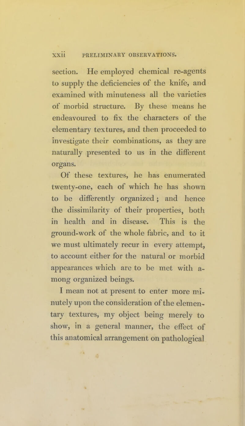 section. He employed chemical re-agents to supply the deficiencies of the knife, and examined with minuteness all the varieties of morbid structure. By these means he endeavoured to fix the characters of the elementary textures, and then proceeded to investigate their combinations, as they are naturally presented to us in the different organs. Of these textures, he has enumerated twenty-one, each of which he has shown to be differently organized; and hence the dissimilarity of their properties, both in health and in disease. This is the ground-work of the whole fabric, and to it we must ultimately recur in every attempt, to account either for the natural or morbid appearances which are to be met with a- mong organized beings. I mean not at present to enter more mi¬ nutely upon the consideration of the element tary textures, my object being merely to show, in a general manner, the effect of this anatomical arrangement on pathological