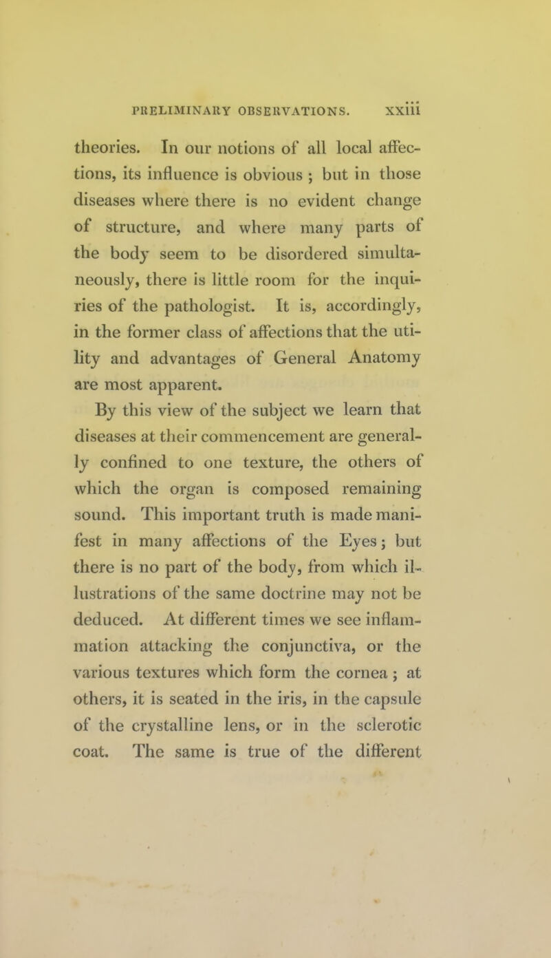 theories. In our notions of all local affec¬ tions, its influence is obvious ; but in those diseases where there is no evident change of structure, and where many parts of the body seem to be disordered simulta¬ neously, there is little room for the inqui¬ ries of the pathologist. It is, accordingly, in the former class of affections that the uti¬ lity and advantages of General Anatomy are most apparent. By this view of the subject we learn that diseases at their commencement are general¬ ly confined to one texture, the others of which the organ is composed remaining sound. This important truth is made mani¬ fest in many affections of the Eyes; but there is no part of the body, from which il¬ lustrations of the same doctrine may not be deduced. At different times we see inflam¬ mation attacking the conjunctiva, or the various textures which form the cornea ; at others, it is seated in the iris, in the capsule of the crystalline lens, or in the sclerotic coat. The same is true of the different