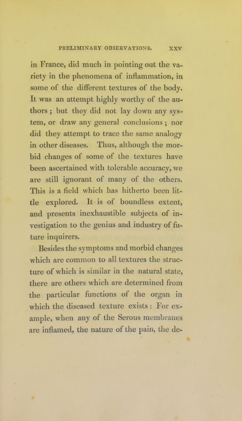 in France, did much in pointing out the va¬ riety in the phenomena of inflammation, in some of the different textures of the body. It was an attempt highly worthy of the au¬ thors ; but they did not lay down any sys¬ tem, or draw any general conclusions ; nor did they attempt to trace the same analogy in other diseases. Thus, although the mor¬ bid changes of some of the textures have been ascertained with tolerable accuracy, we are still ignorant of many of the others. This is a field which has hitherto been lit¬ tle explored. It-is of boundless extent, and presents inexhaustible subjects of in¬ vestigation to the genius and industry of fu¬ ture inquirers. Besides the symptoms and morbid changes which are common to all textures the struc¬ ture of which is similar in the natural state, there are others which are determined from the particular functions of the organ in which the diseased texture exists ; For ex¬ ample, when any of the Serous membranes are inflamed, the nature of the pain, the de-