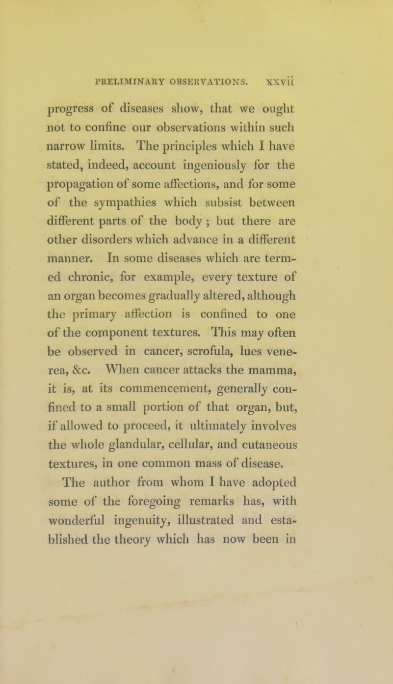 progress of diseases show, that we ought not to confine our observations within such narrow limits. The principles which I have stated, indeed, account ingeniously for the propagation of some affections, and for some of the sympathies which subsist between different parts of the body ; but there are other disorders which advance in a different manner. In some diseases which are term¬ ed chronic, for example, every texture of an organ becomes gradually altered, although the primary affection is confined to one of the component textures. This may often be observed in cancer, scrofula, lues vene¬ rea, &c. When cancer attacks the mamma, it is, at its commencement, generally con¬ fined to a small portion of that organ, but, if allowed to proceed, it ultimately involves the whole glandular, cellular, and cutaneous textures, in one common mass of disease. The author from whom I have adopted some of the foregoing remarks has, with wonderful ingenuity, illustrated and esta¬ blished the theory which has now been in