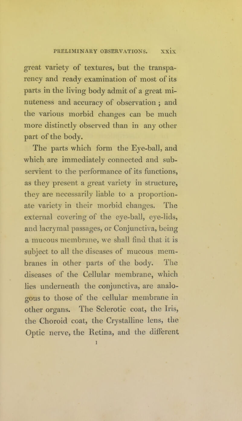 great variety of textures, but the transpa¬ rency and ready examination of most of its parts in the living body admit of a great mi¬ nuteness and accuracy of observation ; and the various morbid changes can be much more distinctly observed than in any other part of the body. The parts which form the Eye-ball, and which are immediately connected and sub¬ servient to the performance of its functions, as they present a great variety in structure, they are necessarily liable to a proportion¬ ate variety in their morbid changes. The external covering of the eye-ball, eye-lids, and lacrymal passages, or Conjunctiva, being a mucous membrane, we shall find that it is subject to all the diseases of mucous mem¬ branes in other parts of the body. The diseases of the Cellular membrane, which lies underneath the conjunctiva, are analo¬ gous to those of the cellular membrane in O other organs. The Sclerotic coat, the Iris, the Choroid coat, the Crystalline lens, the Optic nerve, the Retina, and the different 1