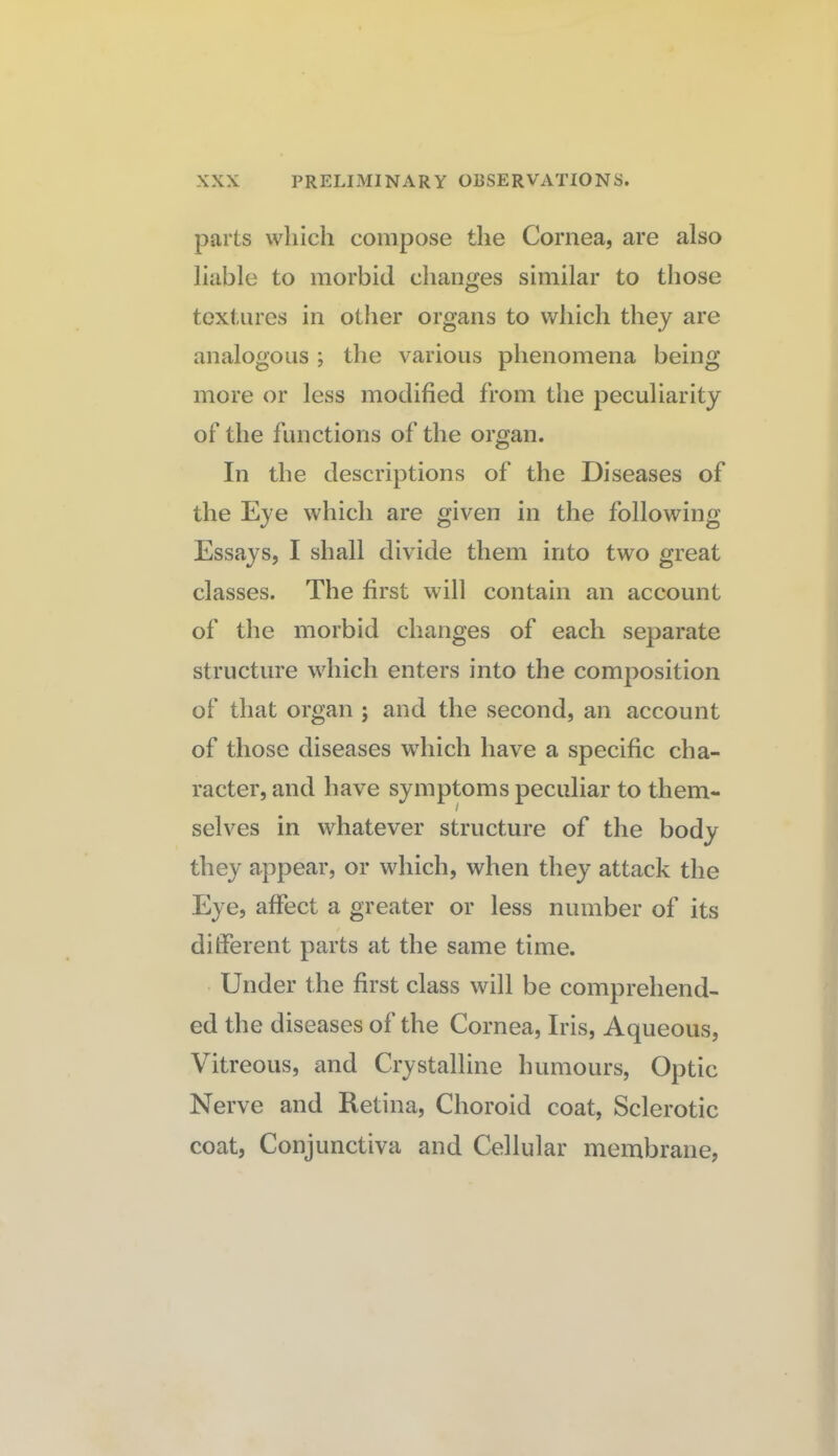 parts which compose the Cornea, are also liable to morbid changes similar to those textures in other organs to which they are analogous ; the various phenomena being more or less modified from the peculiarity of the functions of the organ. In the descriptions of the Diseases of the Eye which are given in the following Essays, I shall divide them into two great classes. The first will contain an account of the morbid changes of each separate structure which enters into the composition of that organ ; and the second, an account of those diseases which have a specific cha¬ racter, and have symptoms peculiar to them¬ selves in whatever structure of the body they appear, or which, when they attack the Eye, affect a greater or less number of its different parts at the same time. Under the first class will be comprehend¬ ed the diseases of the Cornea, Iris, Aqueous, Vitreous, and Crystalline humours. Optic Nerve and Retina, Choroid coat, Sclerotic coat, Conjunctiva and Cellular membrane,