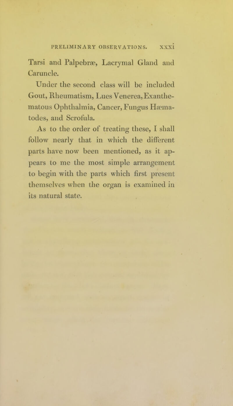 Tarsi and Palpebrse, Lacrymal Gland and Caruncle. Under the second class will be included Gout, Rheumatism, Lues Venerea, Exanthe¬ matous Ophthalmia, Cancer, Fungus Haema- todes, and Scrofula. As to the order of treating these, I shall follow nearly that in which the different parts have now been mentioned, as it ap¬ pears to me the most simple arrangement to begin wdth the parts which first present themselves when the organ is examined in its natural state.