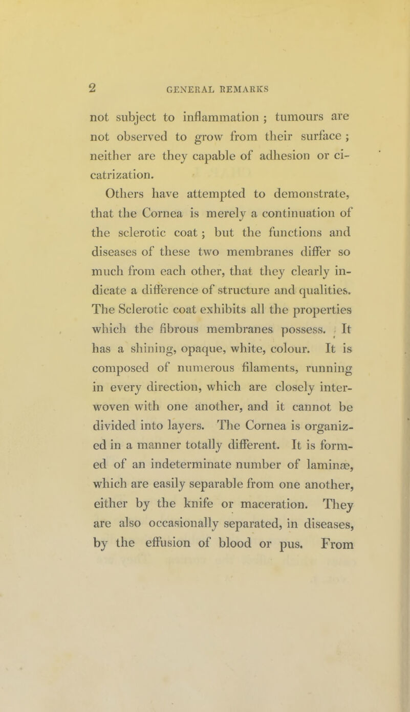 not subject to inflammation ; tumours are not observed to grow from their surface ; neitlier are they capable of adhesion or ci¬ catrization. Others have attempted to demonstrate, that the Cornea is merely a continuation of the sclerotic coat; but the functions and diseases of these two membranes differ so much from each other, that they clearly in¬ dicate a difference of structure and qualities. The Sclerotic coat exhibits all the properties which the fibrous membranes possess. - It has a shining, opaque, white, colour. It is composed of numerous filaments, running in every direction, which are closely inter¬ woven with one another, and it cannot be divided into layers. The Cornea is organiz¬ ed in a manner totally different. It is form¬ ed of an indeterminate number of laminas, which are easily separable from one another, either by the knife or maceration. They are also occasionally separated, in diseases, by the effusion of blood or pus. From