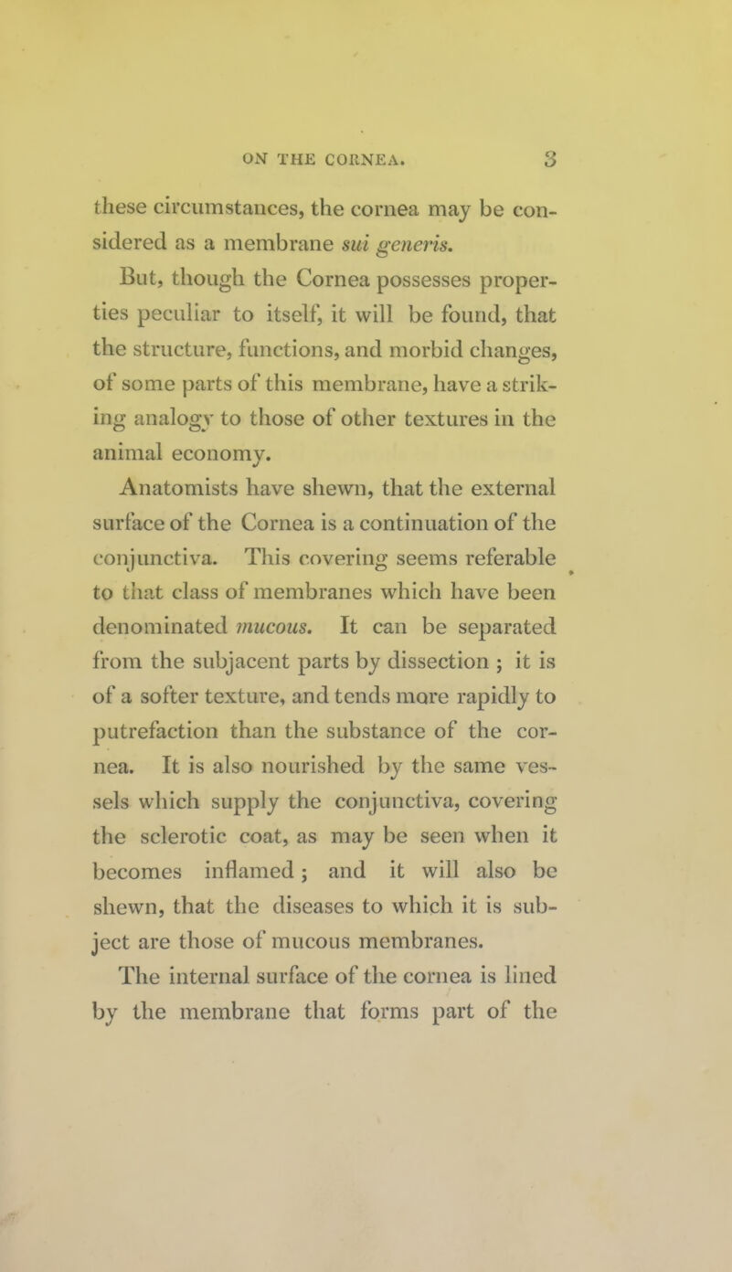 these circumstances, the cornea may be con¬ sidered as a membrane sui generis. But, though the Cornea possesses proper¬ ties peculiar to itself, it will be found, that the structure, functions, and morbid changes, of some parts of this membrane, have a strik¬ ing analogy to those of other textures in the animal economy. «/ Anatomists have shewn, that the external surface of the Cornea is a continuation of the conjunctiva. This covering seems referable to that class of membranes which have been denominated mucous. It can be separated from the subjacent parts by dissection ; it is of a softer texture, and tends more rapidly to putrefaction than the substance of the cor¬ nea. It is also nourished by the same ves¬ sels which supply the conjunctiva, covering the sclerotic coat, as may be seen when it becomes inflamed; and it will also be shewn, that the diseases to which it is sub¬ ject are those of mucous membranes. The internal surface of the cornea is lined by the membrane that forms part of the