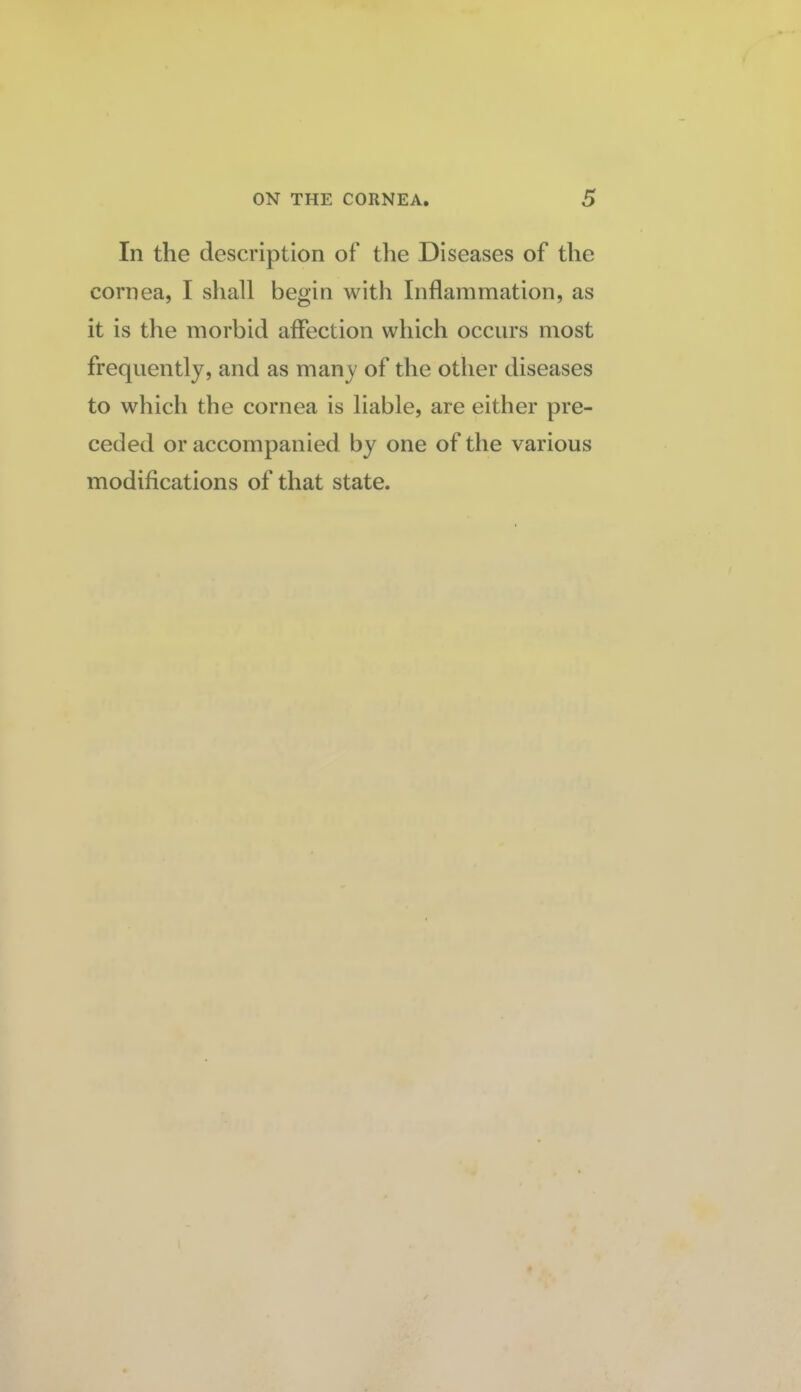 In the description of the Diseases of the cornea, I shall begin with Inflammation, as it is the morbid affection which occurs most frequently, and as many of the other diseases to which the cornea is liable, are either pre¬ ceded or accompanied by one of the various modifications of that state.