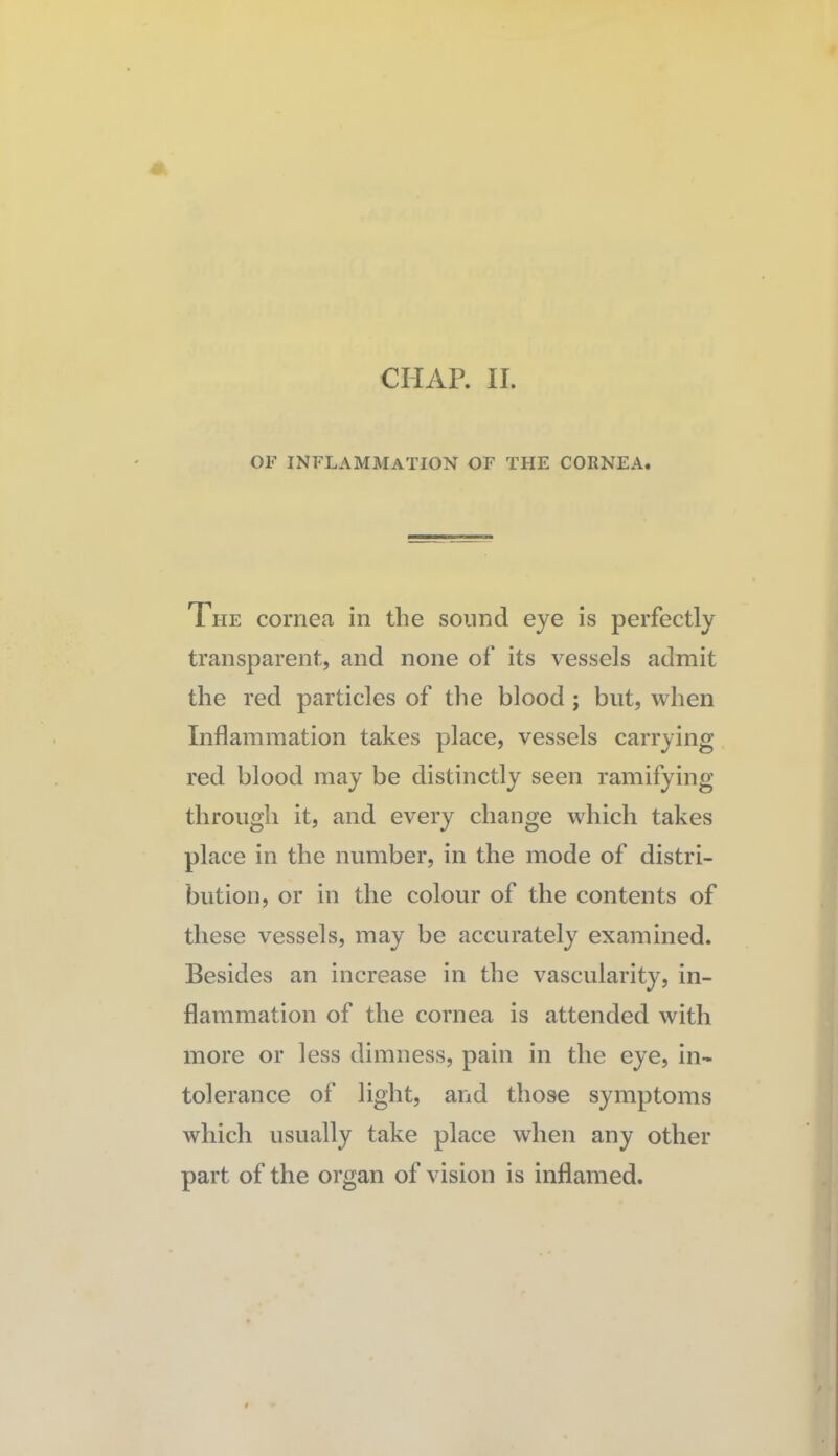 CHAR 11. OF inflammation of the cornea. The cornea in the sound eye is perfectly transparent, and none of its vessels admit the red particles of tlie blood ; but, when Inflammation takes place, vessels carrying red blood may be distinctly seen ramifying through it, and every change which takes place in the number, in the mode of distri¬ bution, or in the colour of the contents of these vessels, may be accurately examined. Besides an increase in the vascularity, in¬ flammation of the cornea is attended with more or less dimness, pain in the eye, in¬ tolerance of light, and those symptoms which usually take place when any other part of the organ of vision is inflamed.