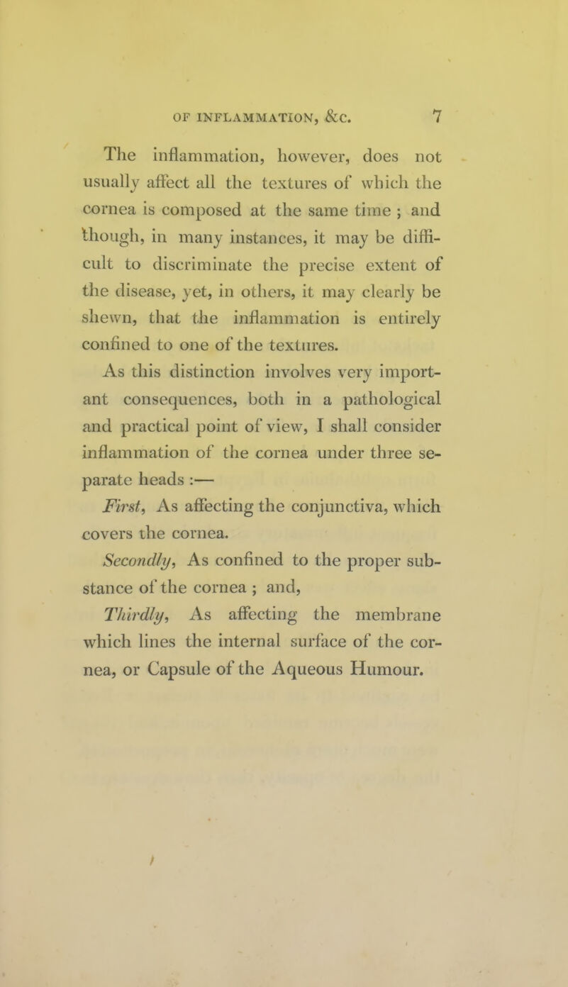The inflammation, however, does not usually affect all the textures of which the cornea is composed at the same time ; and though, in many instances, it may be diffi¬ cult to discriminate the precise extent of the disease, yet, in others, it may clearly be shewn, that the inflammation is entirely confined to one of the textures. As this distinction involves very import¬ ant consequences, both in a pathological and practical point of view, I shall consider inflammation of the cornea under three se¬ parate heads :— Firsts As affecting the conjunctiva, which covers the cornea. Secondlyi As confined to the proper sub¬ stance of the cornea ; and. Thirdly, As affecting the membrane which lines the internal surface of the cor¬ nea, or Capsule of the Aqueous Humour.