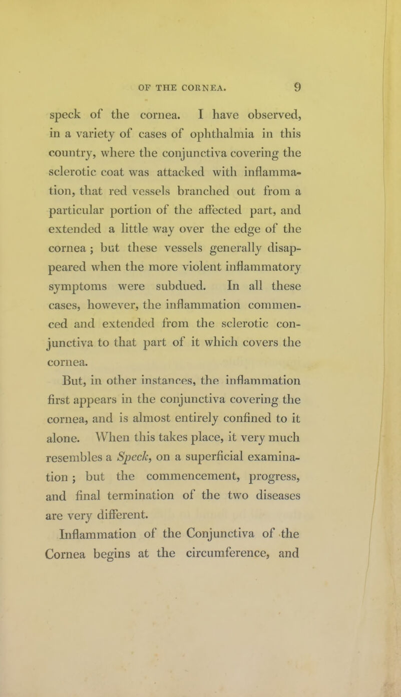 speck of the cornea. I have observed, in a variety of cases of ophthalmia in this country, where the conjunctiva covering the sclerotic coat was attacked with inflamma¬ tion, that red vessels branched out from a particular portion of the affected part, and extended a little way over the edge of the cornea ; but these vessels generally disap¬ peared when the more violent inflammatory symptoms were subdued. In all these cases, however, the inflammation commen¬ ced and extended from the sclerotic con¬ junctiva to that part of it which covers the cornea. But, in other instances, the inflammation first appears in the conjunctiva covering the cornea, and is almost entirely confined to it alone. When this takes place, it very much resembles a Speck, on a superficial examina¬ tion ; but the commencement, progress, and final termination of the two diseases are very different. Inflammation of the Conjunctiva of .the Cornea begins at the circumference, and