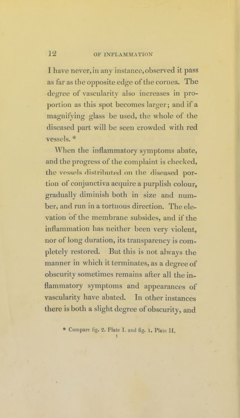 I have never,in any instance,observed it pass as far as the opposite edge of the cornea. The degree of vascularity also increases in pro¬ portion as this spot becomes larger; and if a magnifying glass be used, the whole of the diseased part will be seen crowded with red vessels. * Wlien the inflammatory symptoms abate, and the progress of the complaint is checked, the vessels distributed on the diseased por¬ tion of conjunctiva acquire a purplish colour, gradually diminish both in size and num¬ ber, and run in a tortuous direction. The ele¬ vation of the membrane subsides, and if the inflammation has neither been very violent, nor of long duration, its transparency is com¬ pletely restored. But this is not always the manner in which it terminates, as a degree of obscurity sometimes remains after all the in¬ flammatory symptoms and appearances of vascularity have abated. In other instances there is both a slight degree of obscurity, and * Compare fig. 2. Plate I. and fig. l. Plate II.