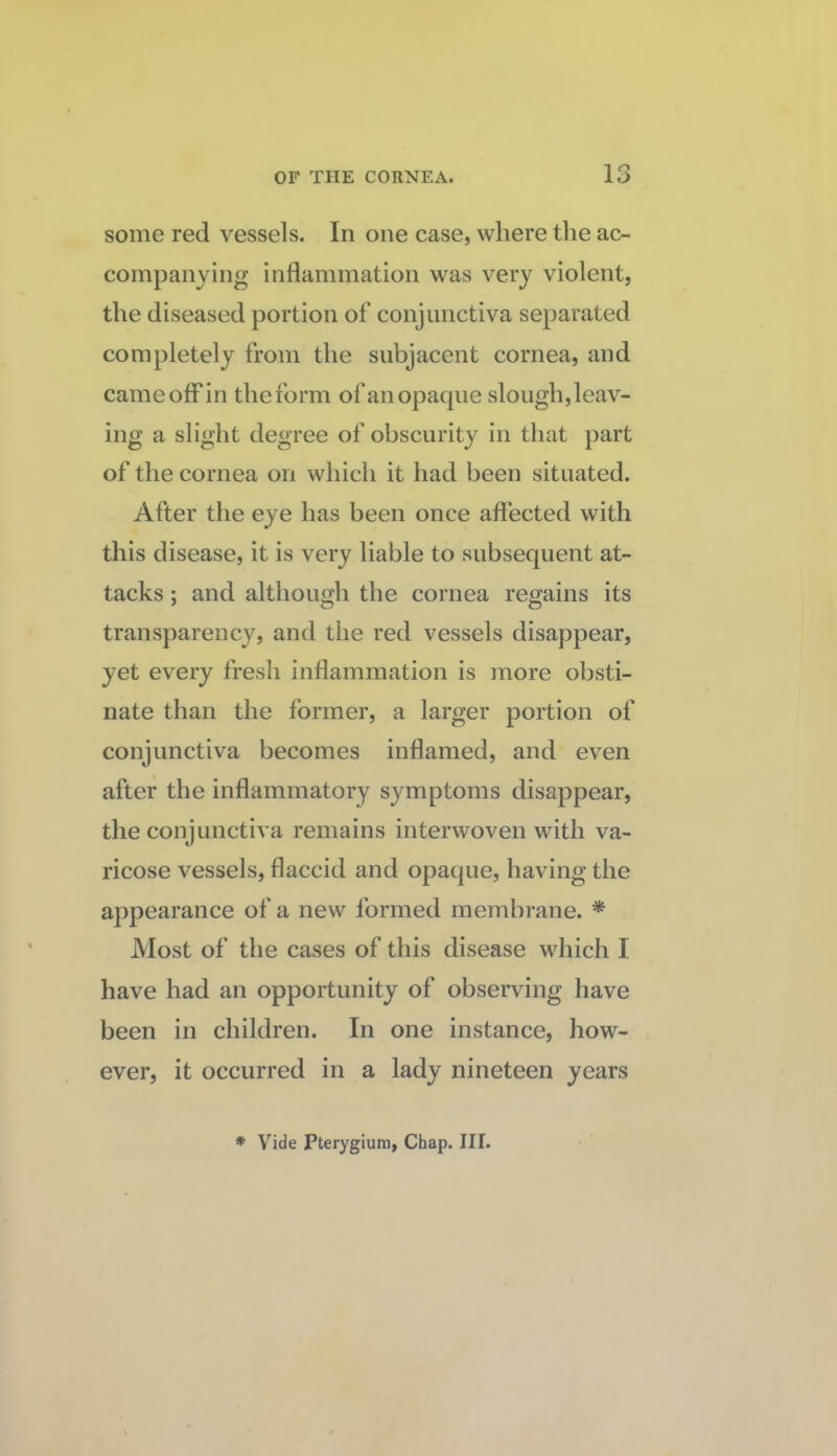 some red vessels. In one case, where the ac¬ companying inflammation was very violent, the diseased portion of conjunctiva separated completely from the subjacent cornea, and came off in the form of an opaque slough, leav¬ ing a slight degree of obscurity in that part of the cornea on which it had been situated. After the eye has been once affected with this disease, it is very liable to subsequent at¬ tacks ; and although the cornea regains its transparency, and the red vessels disappear, yet every fresh inflammation is more obsti¬ nate than the former, a larger portion of conjunctiva becomes inflamed, and even after the inflammatory symptoms disappear, the conjunctiva remains interwoven with va¬ ricose vessels, flaccid and opaque, having the a})pearance of a new formed membrane. * Most of the cases of this disease which I have had an opportunity of observing have been in children. In one instance, how¬ ever, it occurred in a lady nineteen years * Vide pterygium, Chap. III.