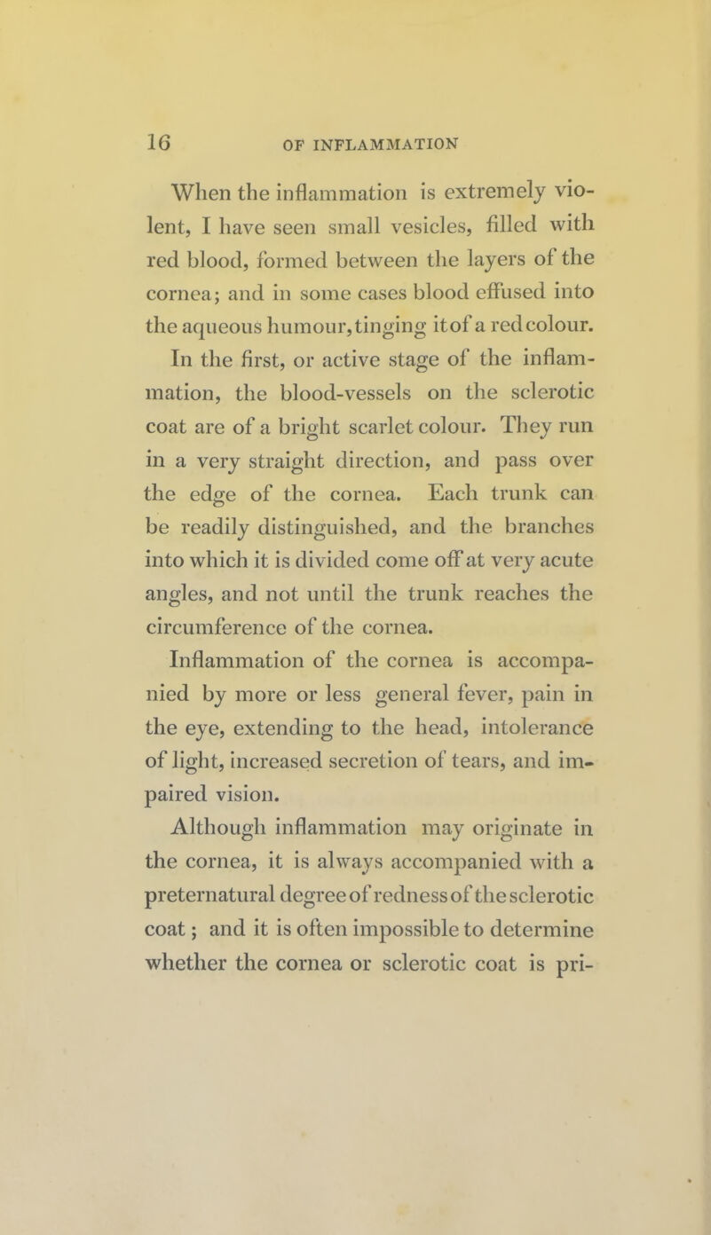 When the inflammation is extremely vio¬ lent, I have seen small vesicles, filled with red blood, formed between the layers of the cornea; and in some cases blood effused into the aqueous humour, tinging it of a red colour. In the first, or active stage of the inflam¬ mation, the blood-vessels on the sclerotic coat are of a bright scarlet colour. They run in a very straight direction, and pass over the edge of the cornea. Each trunk can be readily distinguished, and the branches into which it is divided come off at very acute angles, and not until the trunk reaches the circumference of the cornea. Inflammation of the cornea is accompa¬ nied by more or less general fever, pain in the eye, extending to the head, intolerance of light, increased secretion of tears, and im¬ paired vision. Although inflammation may originate in the cornea, it is always accompanied with a preternatural degree of redness of the sclerotic coat; and it is often impossible to determine whether the cornea or sclerotic coat is pri-